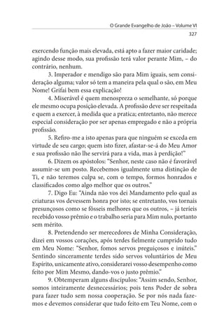 O Grande Evangelho de João – Volume VI
                                                                327


exercendo função mais elevada, está apto a fazer maior caridade;
agindo desse modo, sua profissão terá valor perante Mim, – do
contrário, nenhum.
       3. Imperador e mendigo são para Mim iguais, sem consi­
deração alguma; valor só tem a maneira pela qual o são, em Meu
Nome! Grifai bem essa explicação!
       4. Miserável é quem menospreza o semelhante, só porque
ele mesmo ocupa posição elevada. A profissão deve ser respeitada
e quem a exercer, à medida que a pratica; entretanto, não merece
especial consideração por ser apenas empregado e não a própria
profissão.
       5. Refiro-me a isto apenas para que ninguém se exceda em
virtude de seu cargo; quem isto fizer, afastar-se-á do Meu Amor
e sua profissão não lhe servirá para a vida, mas à perdição!”
       6. Dizem os apóstolos: “Senhor, neste caso não é favorável
assumir-se um posto. Recebemos igualmente uma distinção de
Ti, e não teremos culpa se, com o tempo, formos honrados e
classificados como algo melhor que os outros.”
       7. Digo Eu: “Ainda não vos dei Mandamento pelo qual as
criaturas vos devessem honra por isto; se entretanto, vos tornais
presunçosos como se fôsseis melhores que os outros, – já teríeis
recebido vosso prêmio e o trabalho seria para Mim nulo, portanto
sem mérito.
       8. Pretendendo ser merecedores de Minha Consideração,
dizei em vossos corações, após terdes fielmente cumprido tudo
em Meu Nome: “Senhor, fomos servos preguiçosos e inúteis.”
Sentindo sinceramente terdes sido servos voluntários de Meu
Espírito, unicamente ativo, considerarei vosso desempenho como
feito por Mim Mesmo, dando-vos o justo prêmio.”
       9. Obtemperam alguns discípulos: “Assim sendo, Senhor,
somos inteiramente desnecessários; pois tens Poder de sobra
para fazer tudo sem nossa cooperação. Se por nós nada faze­
mos e devemos considerar que tudo feito em Teu Nome, com o
 