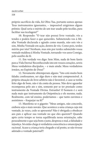 Jacob Lorber
328


próprio sacrifício da vida, foi Obra Tua, portanto somos apenas
Teus instrumentos ignorantes, – impossível exigirmos algum
prêmio. Qual seria o mérito de um tear usado pelo tecelão, para
facilitar sua tecelagem?”
       10. Respondo: “O tear não possui livre vontade; vós a
tendes e podeis fazer o que quiserdes. Submetendo-vos à Mi­
nha Vontade declarada e agindo como manda, não sois vós e
sim, Minha Vontade em ação, dentro de vós. Como pois, terdes
mérito por isto? Nenhum, mas sim por terdes submetido vossa
vontade maldosa à Minha Vontade, tornando-vos unos Comigo,
pelo auxílio da fé.
       11. Em verdade vos digo: Sem Mim, nada de bom fareis
para a Vida Eterna! Reconhecendo isto em vossos corações, sereis
Meus verdadeiros discípulos, – e mais ainda: Meus verdadeiros
irmãos, no Espírito de Deus!”
       12. Novamente obtemperam alguns: “Isto está muito bem
falado; confessamos, ser algo duro e não mui compreensível. A
própria situação do livre arbítrio não é favorável, e caso se tenha
feito algo de bom, não é da conta da pessoa. Não deve aguardar
recompensa pelo ato e sim, somente por se ter prestado como
instrumento da Vontade Divina. Estranho! O homem é e será
nada mais que instrumento da Onipotência e ele mesmo, nada.
Realmente, com tal ensino, poderíamos – que tanto ouvimos e
assistimos – fraquejar na fé!”
       13. Manifesta-se o gigante: “Meus amigos, não concordo,
embora seja o mais novato. Que acontece a uma criança cuja má
vontade, às vezes, cedo se apresenta? Não é obrigada a obedecer
aos pais e aplicar sua vontade no que eles querem?! Quando
após certo tempo se torna equilibrada nessa orientação, sabe
pessoalmente o que seja bom e justo, despreza o mal, a falsidade e
injustiça. Só então chega à verdadeira consciência e emancipação
racional. Acaso a criança teria chegado a tal ponto, se não tivesse
adotado a vontade paternal?!
 