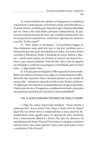 O Grande Evangelho de João – Volume VI
                                                                 329


       14. Assim também nós, adultos, só chegaremos à verdadeira
consciência e emancipação, se tivermos aceito, pela obediência, a
Vontade Divina, revelada; pois Nela deve agir a máxima liberdade
por ser Deus o Ser mais Sábio, portanto independente. Se qui­
sermos reclamar direitos de uma vida verdadeiramente livre, isto
só será possível se pensarmos, sentirmos e agirmos em uníssono
com Ele. Tenho razão?”
       15. “Sim”, dizem os discípulos, “e só podemos elogiar-te.
Mas finalmente cada qual tem que se dar por satisfeito com a
fisionomia que tem, pois não adianta se revoltar. Em suma, honra
seja feita à Sabedoria, Poder e Bondade de nosso Senhor e Mes­
tre, – ainda assim jamais um homem se tornará um deus livre, e
Deus, uma criatura limitada. Tudo foi dito. Mas o fato de alguém
ser obrigado a confessar sua preguiça e inutilidade, após ter feito
tudo, – é algo jamais visto.
       16. Um pai justo só elogiará os filhos quando tiverem traba­
lhado com afinco; em nosso caso, exige-se o maior desprezo indivi­
dual. Isto não é possível. Deve o homem detestar-se em virtude de
um pecado, – jamais por causa de uma boa ação. Senhor, pedimos-
Te explicação, do contrário, acompanharemos os que já partiram.
Vieste junto de nós e Te seguimos, acreditando em tudo; este ponto
não podemos assimilar por não haver outra modalidade.”

      144. A AÇÃO HuMANA DEPENDE DA GRAÇA DIVINA

       1. Digo Eu, numa repreensão bondosa: “Vossa atitude é
nada louvável. Acaso existe Vida, Força e Poder fora de Deus?!
Quer Ele vos tornar livres e independentes o mais possível, de­
monstrando como agirdes para vos apossar de uma existência
livre e inteiramente idêntica à divina. Por que vos aborrece tal
manifestação do Amor Divino?! Porventura é a própria existência
natural outra coisa senão apenas o braço pelo qual podeis atrair
a verdadeira Vida Divina?!
 