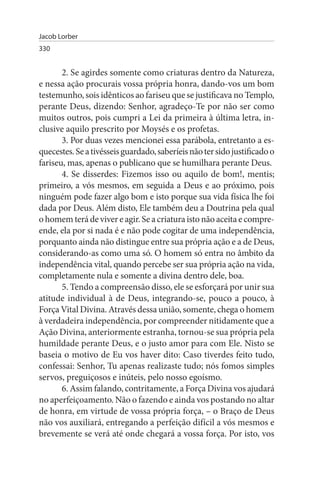 Jacob Lorber
330


       2. Se agirdes somente como criaturas dentro da Natureza,
e nessa ação procurais vossa própria honra, dando-vos um bom
testemunho, sois idênticos ao fariseu que se justificava no Templo,
perante Deus, dizendo: Senhor, agradeço-Te por não ser como
muitos outros, pois cumpri a Lei da primeira à última letra, in­
clusive aquilo prescrito por Moysés e os profetas.
       3. Por duas vezes mencionei essa parábola, entretanto a es­
quecestes. Se a tivésseis guardado, saberíeis não ter sido justificado o
fariseu, mas, apenas o publicano que se humilhara perante Deus.
       4. Se disserdes: Fizemos isso ou aquilo de bom!, mentis;
primeiro, a vós mesmos, em seguida a Deus e ao próximo, pois
ninguém pode fazer algo bom e isto porque sua vida física lhe foi
dada por Deus. Além disto, Ele também deu a Doutrina pela qual
o homem terá de viver e agir. Se a criatura isto não aceita e compre­
ende, ela por si nada é e não pode cogitar de uma independência,
porquanto ainda não distingue entre sua própria ação e a de Deus,
considerando-as como uma só. O homem só entra no âmbito da
independência vital, quando percebe ser sua própria ação na vida,
completamente nula e somente a divina dentro dele, boa.
       5. Tendo a compreensão disso, ele se esforçará por unir sua
atitude individual à de Deus, integrando-se, pouco a pouco, à
Força Vital Divina. Através dessa união, somente, chega o homem
à verdadeira independência, por compreender nitidamente que a
Ação Divina, anteriormente estranha, tornou-se sua própria pela
humildade perante Deus, e o justo amor para com Ele. Nisto se
baseia o motivo de Eu vos haver dito: Caso tiverdes feito tudo,
confessai: Senhor, Tu apenas realizaste tudo; nós fomos simples
servos, preguiçosos e inúteis, pelo nosso egoísmo.
       6. Assim falando, contritamente, a Força Divina vos ajudará
no aperfeiçoamento. Não o fazendo e ainda vos postando no altar
de honra, em virtude de vossa própria força, – o Braço de Deus
não vos auxiliará, entregando a perfeição difícil a vós mesmos e
brevemente se verá até onde chegará a vossa força. Por isto, vos
 