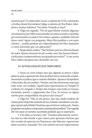 Jacob Lorber
34


minúcias por Ti conhecidas! Acuso-os diante de Ti! És, entretanto,
o Senhor desde Eternidades! Julga-os dentro de Teu Poder, Sabe­
doria e Justiça Infinitas! Tua Santa Vontade se faça!”
       6. Digo em seguida: “Foi tal qual falaste; existem algumas
circunstâncias por Mim mencionadas em outra ocasião e repetidas
por testemunhas oculares! Em síntese, aponta a maldade infernal
dessa casta! Agora vos pergunto, Meus fiéis profetas e ora anjos
celestes, – podeis perdoar aos vilipendiadores do Meu Santuário
o crime horrendo que vos aplicaram?”
       7. Respondem ambos: “Sim Senhor; pois és a Reconciliação
de todos. Queira iluminá-los de acordo com Tua Imensa Miseri­
córdia para compreenderem sua grande perversão!” A um aceno
Meu ambos desaparecem, deixando-nos sós.

       10. AuTOACusAÇÃO DOs TEMPLÁRIOs

        1. Passa-se certo tempo sem que alguém se atreva a dizer
palavra; pois a aparição dos dois profetas havia comovido a todos,
mormente os judeus que se sentem abalados. Apenas o hospedeiro
a Meu lado, diz em surdina: “Senhor, este fato demonstra mais que
tudo seres, em verdade, Aquele Que representaste no Templo! É
evidente ter chegado o Tempo dos tempos com todas as Graças,
incluindo, porém, o julgamento dos Céus. Se tivesse eu algum
mérito para compartilhar um pouco das Graças!”
        2. Digo Eu: “Não só um pouco, mas sim, podes usufruir da
maior parte! Depende somente de tua vontade caminhares com ale­
gria e prazer pela Minha Doutrina, que em breve conhecerás. Vamos
perguntar aos judeus a impressão causada pelos profetas!” Em seguida
Me viro para os ouvintes sacerdotes pedindo que se expressem.
        3. Um deles se levanta e diz: “Estamos plenamente convic­
tos não ter sido fraude o que vimos; pois aparições fictícias que
tive ocasião de apreciar em Damascus, não falavam e ignoravam
datas recentes e passadas. Por este motivo esta nos impressionou
 