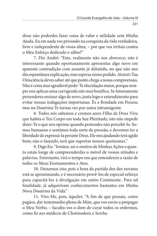 O Grande Evangelho de João – Volume VI
                                                                 331


disse não poderdes fazer coisa de valor e utilidade sem Minha
Ajuda. Eu em nada vos privando na conquista da vida verdadeira,
livre e independente de vossa alma, – por que vos irritais contra
o Meu Esforço dedicado e sábio?”
       7. Diz André: “Este, realmente não nos aborrece; não é
interessante quando oportunamente apresentas algo novo em
aparente contradição com assunto já debatido, no que não nos
dás espontânea explicação, mas esperas nosso pedido. Através Tua
Onisciência deves saber até que ponto chega a nossa compreensão.
Não é coisa mui agradável pedir-Te elucidação maior, porque sem­
pre nos aplicas uma corrigenda não mui benéfica. Se futuramente
pretenderes ensinar algo de novo, junta logo o entendimento para
evitar nossas indagações importunas. És a Bondade em Pessoa;
mas na Doutrina Te tornas vez por outra intransigente.
       8. Todos nós sabemos e cremos seres Filho de Deus Vivo
que habita o Teu Corpo em toda Sua Plenitude; isto não impede
dizer-Te o que nos oprime quando pretendes não percebê-lo. So­
mos humanos e sentimos toda sorte de pressão, e devemos ter a
liberdade de expressá-la perante Deus. Ele nos ajudando terá agido
bem; não o fazendo, terá que suportar nossos queixumes.”
       9. Digo Eu: “Irmãos, sei o motivo de Minhas Ações e quan­
to estais longe de compreenderdes o móvel de vossas atitudes e
palavras. Entretanto, virá o tempo em que entendereis a razão de
todos os Meus Ensinamentos e Atos.
       10. Deixemos isto; pois a hora da partida dos dez novatos
está se aproximando, e é necessário provê-los de especial reforço
para capacitá-los à divulgação em outro Continente. Para tal
finalidade, já adquiriram conhecimentos bastantes em Minha
Nova Doutrina da Vida.”
       11. Viro-Me, pois, àqueles: “A fim de que possais, como
pagãos, dar testemunho pleno de Mim, que vos envio a propagar
o Meu Verbo, – faculto-vos o dom de curar todos os enfermos,
como fiz aos médicos de Chotinodora e Serrhe.
 