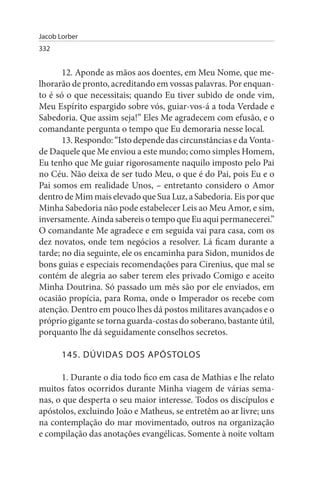 Jacob Lorber
332


       12. Aponde as mãos aos doentes, em Meu Nome, que me­
lhorarão de pronto, acreditando em vossas palavras. Por enquan­
to é só o que necessitais; quando Eu tiver subido de onde vim,
Meu Espírito espargido sobre vós, guiar-vos-á a toda Verdade e
Sabedoria. Que assim seja!” Eles Me agradecem com efusão, e o
comandante pergunta o tempo que Eu demoraria nesse local.
       13. Respondo: “Isto depende das circunstâncias e da Vonta­
de Daquele que Me enviou a este mundo; como simples Homem,
Eu tenho que Me guiar rigorosamente naquilo imposto pelo Pai
no Céu. Não deixa de ser tudo Meu, o que é do Pai, pois Eu e o
Pai somos em realidade Unos, – entretanto considero o Amor
dentro de Mim mais elevado que Sua Luz, a Sabedoria. Eis por que
Minha Sabedoria não pode estabelecer Leis ao Meu Amor, e sim,
inversamente. Ainda sabereis o tempo que Eu aqui permanecerei.”
O comandante Me agradece e em seguida vai para casa, com os
dez novatos, onde tem negócios a resolver. Lá ficam durante a
tarde; no dia seguinte, ele os encaminha para Sidon, munidos de
bons guias e especiais recomendações para Cirenius, que mal se
contém de alegria ao saber terem eles privado Comigo e aceito
Minha Doutrina. Só passado um mês são por ele enviados, em
ocasião propícia, para Roma, onde o Imperador os recebe com
atenção. Dentro em pouco lhes dá postos militares avançados e o
próprio gigante se torna guarda-costas do soberano, bastante útil,
porquanto lhe dá seguidamente conselhos secretos.

       145. DÚVIDAs DOs APÓsTOLOs

       1. Durante o dia todo fico em casa de Mathias e lhe relato
muitos fatos ocorridos durante Minha viagem de várias sema­
nas, o que desperta o seu maior interesse. Todos os discípulos e
apóstolos, excluindo João e Matheus, se entretêm ao ar livre; uns
na contemplação do mar movimentado, outros na organização
e compilação das anotações evangélicas. Somente à noite voltam
 