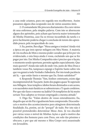 O Grande Evangelho de João – Volume VI
                                                                 333


a casa onde ceiamos, para em seguida nos recolhermos. Assim
passamos alguns dias ocupando-nos de vários assuntos úteis.
        2. O comandante Me procura diariamente e Eu curo vários
de seus enfermos, pela simples palavra. Com isto se aborrecem
alguns dos apóstolos, pois acham que haveria maior testemunho
de Minha Doutrina, caso Eu os tivesse incumbido da tarefa e o
povo facilmente poderia chegar à conclusão de terem eles apren­
dido pouco, pela incapacidade de cura.
        3. Eu, porém, lhes digo: “Meus amigos e irmãos! Ainda virá
a época em que ireis operar milagres em Meu Nome. A maioria
de vós recebeu de Mim o mesmo poder curador que já foi por vós
evidenciado, e esta força ainda é vossa, excluindo um que se fez
pagar por isto. Em Minha Companhia não é preciso que o façais;
o momento sendo oportuno, permito agirdes especialmente. Que
mais quereis?! Ainda não subi de onde vim, junto de Meu Deus e
também vosso Pai, tampouco espargi o Espírito Santo sobre vós
que vos guiará a toda Verdade e Sabedoria. Por isto tende paciência
até lá, – que então fareis o mesmo que Eu. Estais satisfeitos?”
        4. Responde Thomás: “Sim, Senhor: entretanto, existe algo
incompreensível de Tua parte. Junto dos pagãos quase Te superaste
nos Milagres. Seus templos e ídolos foram dizimados a um aceno,
e os sacerdotes mais fanáticos se submeteram a Ti quais cordeiros.
Por que não fazes o mesmo na Judéia? Os templários de há muito
seriam Teus adeptos se tivesses empregado a mesma atitude.”
        5. Digo Eu: “Falais dentro de vosso entendimento; Eu,
daquilo que sei do Pai e igualmente bem compreendo. Desconhe­
ceis o motivo dos acontecimentos para atingirem determinada
finalidade; Eu, porém, sei do “porquê” de tudo. Por isto não é
possível pretenderdes determinar Meus Atos. Já vos elucidei
por várias vezes o móvel de Minhas Ações e qual o motivo das
condições dos homens para com Deus, em solo tão péssimo e
obscuro, e por que até mesmo o Meu Corpo será assassinado
em Jerusalém.
 