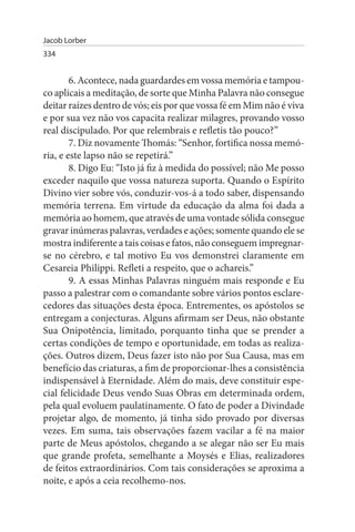 Jacob Lorber
334


        6. Acontece, nada guardardes em vossa memória e tampou­
co aplicais a meditação, de sorte que Minha Palavra não consegue
deitar raízes dentro de vós; eis por que vossa fé em Mim não é viva
e por sua vez não vos capacita realizar milagres, provando vosso
real discipulado. Por que relembrais e refletis tão pouco?”
        7. Diz novamente Thomás: “Senhor, fortifica nossa memó­
ria, e este lapso não se repetirá.”
        8. Digo Eu: “Isto já fiz à medida do possível; não Me posso
exceder naquilo que vossa natureza suporta. Quando o Espírito
Divino vier sobre vós, conduzir-vos-á a todo saber, dispensando
memória terrena. Em virtude da educação da alma foi dada a
memória ao homem, que através de uma vontade sólida consegue
gravar inúmeras palavras, verdades e ações; somente quando ele se
mostra indiferente a tais coisas e fatos, não conseguem impregnar-
se no cérebro, e tal motivo Eu vos demonstrei claramente em
Cesareia Philippi. Refleti a respeito, que o achareis.”
        9. A essas Minhas Palavras ninguém mais responde e Eu
passo a palestrar com o comandante sobre vários pontos esclare­
cedores das situações desta época. Entrementes, os apóstolos se
entregam a conjecturas. Alguns afirmam ser Deus, não obstante
Sua Onipotência, limitado, porquanto tinha que se prender a
certas condições de tempo e oportunidade, em todas as realiza­
ções. Outros dizem, Deus fazer isto não por Sua Causa, mas em
benefício das criaturas, a fim de proporcionar-lhes a consistência
indispensável à Eternidade. Além do mais, deve constituir espe­
cial felicidade Deus vendo Suas Obras em determinada ordem,
pela qual evoluem paulatinamente. O fato de poder a Divindade
projetar algo, de momento, já tinha sido provado por diversas
vezes. Em suma, tais observações fazem vacilar a fé na maior
parte de Meus apóstolos, chegando a se alegar não ser Eu mais
que grande profeta, semelhante a Moysés e Elias, realizadores
de feitos extraordinários. Com tais considerações se aproxima a
noite, e após a ceia recolhemo-nos.
 