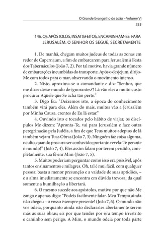 O Grande Evangelho de João – Volume VI
                                                                335


      146. Os APÓsTOLOs, INsATIsFEITOs, ENCAMINHAM-sE PARA
           JERusALÉM. O sENHOR Os sEGuE, sECRETAMENTE

       1. De manhã, chegam muitos judeus de todas as zonas em
redor de Capernaum, a fim de embarcarem para Jerusalém à Festa
dos Tabernáculos (João 7, 2). Por tal motivo, havia grande número
de embarcações incumbidas do transporte. Após o desjejum, dirijo-
Me com todos para o mar, observando o movimento intenso.
       2. Nisto, aproxima-se o comandante e diz: “Senhor, que
me dizes desse mundo de ignorantes?! Lá vão eles a muito custo
procurar Aquele que Se acha tão perto.”
       3. Digo Eu: “Deixemos isto, a época do conhecimento
também virá para eles. Além do mais, muitos vão a Jerusalém
por Minha Causa, crentes de Eu lá estar.”
       4. Ouvindo isto e tocados pelo hábito de viajar, os discí­
pulos Me dizem: “Apronta-Te, vai para Jerusalém e faze outra
peregrinação pela Judéia, a fim de que Teus muitos adeptos de lá
também vejam Tuas Obras (João 7, 3). Ninguém faz coisa alguma,
oculto, quando procura ser conhecido; portanto revela-Te perante
o mundo!” (João 7, 4). Eles assim falam por terem perdido, com­
pletamente, sua fé em Mim (João 7, 5).
       5. Muitos poderiam perguntar como isso era possível, após
tantos ensinamentos e milagres. Oh, tal é mui fácil, com qualquer
pessoa; basta a menor presunção e a vaidade de suas aptidões, –
e a alma imediatamente se encontra em dúvida trevosa, da qual
somente a humilhação a libertará.
       6. O mesmo sucede aos apóstolos, motivo por que não Me
zango e apenas digo: “Podeis facilmente falar. Meu Tempo ainda
não chegou – o vosso é sempre presente! (João 7, 6). O mundo não
vos odeia, porquanto ainda não declarastes abertamente serem
más as suas obras; eis por que tendes por ora tempo irrestrito
e caminho sem perigo. A Mim, o mundo odeia por toda parte
 