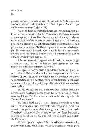Jacob Lorber
336


porque provo serem más as suas obras (João 7, 7). Estando tão
ansiosos pela festa, ide sozinhos. Eu não irei, pois o Meu Tempo
ainda não se cumpriu.” (João 7, 8).
       7. Os apóstolos se entreolham sem saber que atitude tomar.
Finalmente, um dentre eles diz: “Vamos até lá. Nossa ausência
durante quatro a cinco dias não fará grande diferença.” Alguns
receiam Eu Me ofender com tal procedimento. Até mesmo Eu
poderia Me afastar, e que dificilmente seria encontrado, pois não
pretendiam abandonar-Me. Outros opinam ser aconselhável com­
partilharem da festa, havendo oportunidade de se informarem da
opinião pública acerca de Minha Pessoa. Esse parecer convence
a todos seguirem para Jerusalém.
       8. Nesse momento chega o navio de Pedro, o qual se dirige
a Mim com as palavras: “Senhor, permite seguirmos; no mais
tardar, em cinco dias estaremos de volta.”
       9. Digo Eu: “Já vos disse o que deveis fazer; ide, pois!” A
essas Minhas Palavras eles embarcam, enquanto fico ainda na
Galileia (João 7, 9). Após terem feito metade do percurso, todos
são acometidos de grande tristeza e arrependimento, a ponto de
quererem voltar para Me pedirem perdão pela atitude manifestada
contra Mim.
       10. Pedro chega até a dizer em voz alta: “Senhor, qual foi o
demônio que nos levou a abandonar-Te? Permite nós Te encon­
trarmos, Filho e Pai, Eternos, em Uma só Pessoa, – que jamais
Te abandonaremos!”
       11. João e Matheus desatam a chorar, insistindo na volta;
entretanto, levanta-se um forte vento pela retaguarda impelindo
o navio com grande velocidade à margem setentrional, atrás de
Tiberíades, onde o Jordão alcança o mar. Ao desembarcarem,
sentem-se tão abandonados que mal têm coragem para seguir
até Jerusalém.
       12. Jacob, porém, opina: “Não resta dúvida termos errado,
pois o vento forte, precisamente quando queríamos voltar para
 