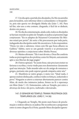Jacob Lorber
338


       17. Um dia após a partida dos discípulos, Eu Me encaminho
para Jerusalém, sem informar disto o comandante e o hospedei­
ro, pois não queria ver divulgada Minha ida (João 7, 10). Para
tal fim, não uso a rota comum, chegando, é fácil de se deduzir,
dentro em pouco.
       18. No dia da comemoração, ainda cedo, todos os discípulos
se haviam reunido no pátio do Templo; os judeus aí presentes logo
conjeturam: “Eis os adeptos do Nazareno! Certamente Ele Mes­
mo estará por perto!”, de sorte a Me procurarem por toda parte,
indagando dos discípulos onde Me encontrava. E eles respondem:
“Desta vez não o sabemos; vimos sem Ele que ficou alhures na
Galileia.” Súbito, ouve-se um grande vozerio e se pronunciam
diversas opiniões e conjecturas sobre Minha Pessoa.
       19. Muitos afirmam: “Ele é mui devoto, e Deus lhe conferiu
todas as prerrogativas dos profetas como foi Moysés, unicamente
apto a nos libertar do jugo pagão.”
       20. Outros opinam: “Se assim fosse, não precisava temer os
fariseus e escribas, e teria vindo para nos demonstrar claramente
qual sua intenção. Todo mundo sabe ser ele amigo de romanos e
gregos, portanto não pode esperar grande simpatia entre nós.”
       21. Manifesta-se outro grupo, à meia-voz: “Qual nada, é
apenas essênio disfarçado, conhece todos os feitiços, seduzindo o
povo.” Ninguém se atreve a externar abertamente parecer contra
Mim, de medo dos inúmeros judeus, firmes na fé e esperança
em Mim (João 7, 13). Entrementes, subo ao Templo, por entre o
alvoroço da festa e do povo, inebriado e desvairado.

       147. O sENHOR NO TEMPLO. TRAMA FRusTRADA DOs
            TEMPLÁRIOs (EV. JOÃO 7, 14-36)

       1. Chegando ao Templo, Me posto num banco de procla­
mação e ordeno silêncio; os judeus Me reconhecem e perguntam
entre si como chegara Eu à Festa, quando Meus discípulos ignora­
 