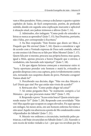 O Grande Evangelho de João – Volume VI
                                                                 339


vam o Meu paradeiro. Nisto, começo a declamar o quarto e quinto
capítulos de Isaías, de fácil compreensão, porém, de profundo
sentido, dando em seguida uma explicação marcante e aplicável
à situação atual, aos judeus teimosos e altivos (João 7, 14).
       2. Admirados, eles indagam: “Como pode ele entender as
letras se nunca as aprendeu? (João 7, 15). Sua Doutrina, portanto,
não é falsa, por corresponder à Escritura.”
       3. Eu lhes respondo: “Este Ensino que dizeis ser Meu, é
Daquele que Me enviou! (João 7, 16). Quem o considerar e agir
de acordo com a Vontade expressa de Deus nele contida, saberá
se este ensino é de Deus ou se falo por Mim Mesmo! (João 7, 17).
Quem fala por si mesmo, procura sua própria honra; mas quem,
igual a Mim, apenas procura a honra Daquele que o enviou, é
verdadeiro, não havendo nele injustiça!” (João 7, 18).
       4. Eis que alguns fariseus começam a murmurar entre si:
“Seria oportuno prender este homem e matá-lo, evitando-se
grandes despesas com a sua captura, pois é evidentemente contra
nós, tornando-nos suspeitos diante do povo. Portanto coragem!
Vamos abatê-lo!”
       5. Percebendo sua decisão, digo: “Não vos deu Moysés a
Lei? Dizeis que sim! Por que então não viveis de acordo?”
       6. Retrucam eles: “Como podes alegar tal coisa?”
       7. Só então pergunto-lhes: “Se realmente cumpris a Lei
Moisaica – por que procurais matar-Me?” (João 7, 19).
       8. Responde o povo: “Acaso estás louco? Quem estaria que­
rendo matar-Te?” (João 7, 20). Respondo com severidade: “Não
vós! Mas aqueles que ocupam os cargos elevados. Fiz aqui apenas
um milagre, há meses atrás, em um homem enfermo há trinta e
oito anos! Aquilo vos aborreceu a ponto de Me condenardes como
vilipendiador do Sábado! (João 7, 21).
       9. Moysés vos ordenou a circuncisão, instituída pelos pa­
triarcas, e até hoje circuncidais no Sábado (João 7, 22). Fazendo-o
sem receio de terdes violado a Lei – por que vos revoltais por Eu
 