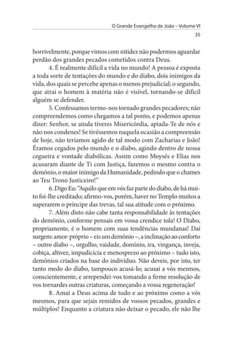 O Grande Evangelho de João – Volume VI
                                                                   35


horrivelmente, porque vimos com nitidez não podermos aguardar
perdão dos grandes pecados cometidos contra Deus.
        4. É realmente difícil a vida no mundo! A pessoa é exposta
a toda sorte de tentações do mundo e do diabo, dois inimigos da
vida, dos quais se percebe apenas o menos prejudicial; o segundo,
que atrai o homem à matéria não é visível, tornando-se difícil
alguém se defender.
        5. Confessamos termo-nos tornado grandes pecadores; não
compreendemos como chegamos a tal ponto, e podemos apenas
dizer: Senhor, se ainda tiveres Misericórdia, apiada-Te de nós e
não nos condenes! Se tivéssemos naquela ocasião a compreensão
de hoje, não teríamos agido de tal modo com Zacharias e João!
Éramos cegados pelo mundo e o diabo, agindo dentro de nossa
cegueira e vontade diabólicas. Assim como Moysés e Elias nos
acusaram diante de Ti com Justiça, fazemos o mesmo contra o
demônio, o maior inimigo da Humanidade, pedindo que o chames
ao Teu Trono Justiceiro!”
        6. Digo Eu: “Aquilo que em vós faz parte do diabo, de há mui­
to foi-lhe creditado; afirmo-vos, porém, haver no Templo muitos a
superarem o príncipe das trevas, tal sua atitude com o próximo.
        7. Além disto não cabe tanta responsabilidade às tentações
do demônio, conforme pensais em vossa crendice tola! O Diabo,
propriamente, é o homem com suas tendências mundanas! Daí
surgem: amor-próprio – eis um demônio –, a inclinação ao conforto
– outro diabo –, orgulho, vaidade, domínio, ira, vingança, inveja,
cobiça, altivez, impudicícia e menosprezo ao próximo – tudo isto,
demônios criados na base do indivíduo. Não deveis, por isto, ter
tanto medo do diabo, tampouco acusá-lo; acusai a vós mesmos,
conscientemente, e arrependei-vos tomando a firme resolução de
vos tornardes outras criaturas, começando a vossa regeneração!
        8. Amai a Deus acima de tudo e ao próximo como a vós
mesmos, para que sejais remidos de vossos pecados, grandes e
múltiplos! Enquanto a criatura não deixar o pecado, ele não lhe
 