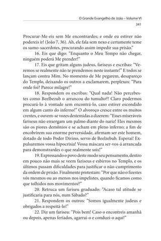 O Grande Evangelho de João – Volume VI
                                                                 341


Procurar-Me-eis sem Me encontrardes; e onde eu estiver não
podereis ir! (João 7, 36). Ah, ele fala sem nexo e certamente teme
os sumo-sacerdotes, procurando assim impedir sua prisão.”
        16. Eis que digo: “Enquanto o Meu Tempo não chegar,
ninguém poderá Me prender!”
        17. Eis que gritam alguns judeus, fariseus e escribas: “Ve­
remos se realmente não te prendemos neste instante!” E todos se
lançam contra Mim. No momento de Me pegarem, desapareço
do Templo, deixando os outros a exclamarem, perplexos: “Para
onde foi? Parece milagre!”
        18. Respondem os escribas: “Qual nada! Não percebes­
tes como Beelbezub o arrancou do tumulto?! Claro podermos
procurá-lo à vontade sem encontrá-lo, caso estiver escondido
em algum canto do inferno!” O alvoroço cresce entre os muitos
crentes, e ouvem-se vozes destemidas a dizerem: “Esses miseráveis
fariseus não enxergam um palmo diante do nariz! Eles mesmos
são os piores demônios e se acham em pleno inferno; a fim de
encobrirem sua enorme perversidade, afirmam ser este homem,
dotado de todo Poder Divino, servo de Beelzebub. Esperai! Ex­
pulsaremos vossa hipocrisia! Vossa máscara ser-vos-á arrancada
para demonstrardes o que realmente sois!”
        19. Expressando o povo deste modo seu pensamento, dentro
em pouco não mais se veem fariseus e esbirros no Templo, e os
últimos passam dificuldades para justificar o não-cumprimento
da ordem de prisão. Finalmente protestam: “Por que não o fizestes
vós mesmos ou ao menos nos impelistes, quando ficamos como
que tolhidos nos movimentos?”
        20. Retruca um fariseu graduado: “Acaso tal atitude se
justificaria para nós, num Sábado?”
        21. Respondem os outros: “Somos igualmente judeus e
obrigados a respeitá-lo!”
        22. Diz um fariseu: “Pois bem! Caso o encontreis amanhã
ou depois, apenas feriados, agarrai-o e conduzi-o aqui!”
 
