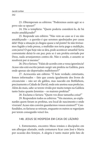 Jacob Lorber
342


       23. Obtemperam os esbirros: “Poderemos assim agir se o
povo não se opuser!”
       24. Diz o templário: “Quem poderia considerá-lo, de há
muito amaldiçoado?”
       25. Responde um esbirro: “Não vem ao caso se é ou não
amaldiçoado – a questão é que seremos apedrejados por causa
dele! Hoje a situação já chegou quase a tal ponto! Se não tivésse­
mos fugido a toda pressa, a multidão nos teria pago a maldição,
com juros! O que hoje não se deu, pode acontecer amanhã! Seria
conveniente deixá-lo em paz; pois se é um profeta enviado por
Deus, nada arranjaremos contra ele. Não o sendo, o assunto se
resolverá por si mesmo.”
       26. Diz o fariseu: “Falais de acordo com a vossa ignorância!
Acaso não está escrito jamais surgir um profeta na Galileia, para
onde apenas são deportados malfeitores?!”
       27. Acrescenta um esbirro: “É bem verdade; entretanto,
fomos informados – fato que consta igualmente dos livros de
circuncisão – não ser ele galileu, mas nascido em Bethlehem,
precisamente a Cidade de David, onde este anotou suas profecias.
Além do mais, sabe-se terem vivido por muito tempo na Galileia
tanto Isaías quanto Jeremias – os maiores profetas!”
       28. Exclama o fariseu: “Quem vos disse tamanha coisa?”
       29. Respondem todos os esbirros: “Vós mesmos, ao expla­
nardes quem foram os profetas, seu local de nascimento e onde
viveram! Acaso não convém guardarmos vossos ensinos?!” Con­
fundidos, os fariseus se retiram, enquanto os outros se regozijam
por terem conseguido vencê-los.

       148. JEsus sE HOsPEDA EM CAsA DE LÁZARO

     1. Entrementes, encontro Meus irmãos e discípulos em
um albergue afastado, onde costumava ficar com José e Maria
por ocasião dos festejos. A alegria é tanto maior pelo fato de
 