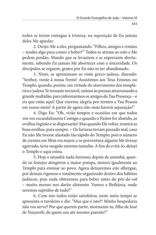 O Grande Evangelho de João – Volume VI
                                                                  343


todos se terem entregue à tristeza, na suposição de Eu jamais
deles Me apiedar.
        2. Dirijo-Me a eles, perguntando: “Filhos, amigos e irmãos
– tendes algo para comer e beber?” Todos se atiram ao solo e Me
pedem perdão. Mando que se levantem e se expressem aberta­
mente, sabendo Eu jamais Me aborrecer com a sinceridade. Os
discípulos se erguem, gratos por Eu não os ter abandonado.
        3. Nisto, se aproximam os vinte greco-judeus, dizendo:
“Senhor, vieste à nossa frente! Assistimos aos Teus Ensinos no
Templo; quando, porém, em virtude do atrevimento dos templá­
rios e judeus Te tornaste invisível, saímos às pressas atravessando a
grande multidão, para informarmos os amigos da Tua Presença – e
eis que estás aqui! Que enorme alegria por termos a Tua Pessoa
em nosso meio! A partir de agora não mais haverá separação!”
        4. Digo Eu: “Oh, virão tempos e ocasiões em que todos
vós vos escandalizareis Comigo e quando o Pastor for abatido, as
ovelhas fugirão e se dispersarão! Mas quando Ele voltar, reunirá as
boas ovelhas, para sempre. – Os fariseus teriam passado mal, caso
Eu não Me tivesse afastado tão rápido do Templo; pois o número
de crentes em Mim era maior, e se porventura alguém Me tivesse
agarrado, teria surgido enorme tumulto. A fim de evitá-lo, deixei
o Templo e aqui estou.
        5. Hoje e amanhã nada faremos; depois de amanhã, quan­
do os festejos atingirem a maior pompa, iremos igualmente ao
Templo para ensinar ao povo. Agora deixaremos este albergue,
por demais rigoroso e totalmente organizado dentro dos hábitos
judaicos, pois nada obteremos para beber antes do pôr-do-sol
– muito menos nos darão alimento. Vamos a Bethânia, onde
seremos supridos de tudo!”
        6. Com isto todos estão satisfeitos; neste meio tempo se
apresenta o tavoleiro e diz: “Mas que é isto?! Minha hospedaria
não vos serve? Por que quereis partir, mormente tu, filho de José
de Nazareth, de quem sou até mesmo parente?”
 