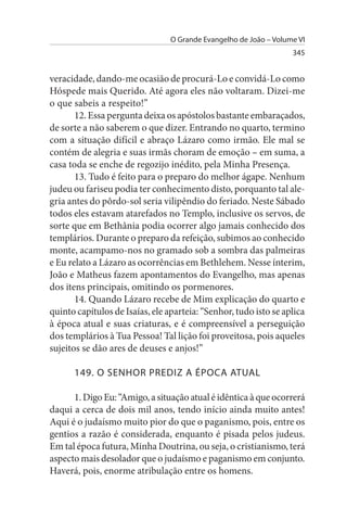 O Grande Evangelho de João – Volume VI
                                                                   345


veracidade, dando-me ocasião de procurá-Lo e convidá-Lo como
Hóspede mais Querido. Até agora eles não voltaram. Dizei-me
o que sabeis a respeito!”
       12. Essa pergunta deixa os apóstolos bastante embaraçados,
de sorte a não saberem o que dizer. Entrando no quarto, termino
com a situação difícil e abraço Lázaro como irmão. Ele mal se
contém de alegria e suas irmãs choram de emoção – em suma, a
casa toda se enche de regozijo inédito, pela Minha Presença.
       13. Tudo é feito para o preparo do melhor ágape. Nenhum
judeu ou fariseu podia ter conhecimento disto, porquanto tal ale­
gria antes do pôrdo-sol seria vilipêndio do feriado. Neste Sábado
todos eles estavam atarefados no Templo, inclusive os servos, de
sorte que em Bethânia podia ocorrer algo jamais conhecido dos
templários. Durante o preparo da refeição, subimos ao conhecido
monte, acampamo-nos no gramado sob a sombra das palmeiras
e Eu relato a Lázaro as ocorrências em Bethlehem. Nesse ínterim,
João e Matheus fazem apontamentos do Evangelho, mas apenas
dos itens principais, omitindo os pormenores.
       14. Quando Lázaro recebe de Mim explicação do quarto e
quinto capítulos de Isaías, ele aparteia: “Senhor, tudo isto se aplica
à época atual e suas criaturas, e é compreensível a perseguição
dos templários à Tua Pessoa! Tal lição foi proveitosa, pois aqueles
sujeitos se dão ares de deuses e anjos!”

      149. O sENHOR PREDIZ A ÉPOCA ATuAL

      1. Digo Eu: “Amigo, a situação atual é idêntica à que ocorrerá
daqui a cerca de dois mil anos, tendo início ainda muito antes!
Aqui é o judaísmo muito pior do que o paganismo, pois, entre os
gentios a razão é considerada, enquanto é pisada pelos judeus.
Em tal época futura, Minha Doutrina, ou seja, o cristianismo, terá
aspecto mais desolador que o judaísmo e paganismo em conjunto.
Haverá, pois, enorme atribulação entre os homens.
 