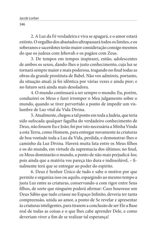 Jacob Lorber
346


       2. A Luz da Fé verdadeira e viva se apagará, e o amor estará
extinto. O orgulho dos abastados ultrapassará todos os limites, e os
soberanos e sacerdotes terão maior consideração consigo mesmos
do que os judeus com Jehovah e os pagãos com Zeus.
       3. De tempos em tempos inspirarei, então, adolescentes
de ambos os sexos, dando-lhes o justo conhecimento, cuja luz se
tornará sempre maior e mais poderosa, tragando no final todas as
obras da grande prostituta de Babel. Não vos admireis, portanto,
da situação atual; já foi idêntica por várias vezes e ainda pior; e
no futuro será ainda mais desoladora.
       4. O mundo continuará a ser sempre o mundo; Eu, porém,
conduzirei os Meus e farei irromper o Meu julgamento sobre o
mundo, quando se tiver pervertido a ponto de impedir um vis­
lumbre de Luz vital da Vida Divina.
       5. Atualmente, chegou a tal ponto em toda a Judeia, que teria
sido sufocada qualquer fagulha do verdadeiro conhecimento de
Deus, não fossem Eu e João; foi por isto necessária a Minha Vinda
a esta Terra, como Homem, para entregar novamente às criaturas
de boa vontade toda a Luz da Vida, perdida, e demonstrar-lhes o
caminho da Luz Divina. Haverá muita luta entre os Meus filhos
e os do mundo, em virtude da supremacia dos últimos; no final,
os Meus dominarão o mundo, a ponto de não mais prejudicá-los;
pois ainda que a matéria vos pareça tão dura e indissolúvel, – fi­
nalmente terá que se entregar ao poder do espírito.
       6. Deus é Senhor Único de tudo e sabe o motivo por que
permite e organiza isso ou aquilo, espargindo ao mesmo tempo a
justa Luz entre as criaturas, conservando-a com rigor entre Seus
filhos, de sorte que ninguém poderá afirmar: Caso houvesse um
Deus Sábio que tudo criasse no Espaço Infinito, deveria ter tanta
compreensão, unida ao amor, a ponto de Se revelar e apresentar
às criaturas inteligentes, para tirarem a conclusão de ser Ele a Base
real de todas as coisas e o que lhes cabe aprender Dele, e como
deveriam viver a fim de se realizar tal esperança!
 