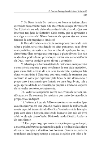 O Grande Evangelho de João – Volume VI
                                                                347


       7. Se Deus jamais Se revelasse, os homens teriam pleno
direito de não acreditar Nele e de abater todos os que afirmassem
Sua Existência ou a de vários deuses invisíveis, dizendo: Que nos
interessa teu deus de fantasia?! Caso exista, que se apresente e
nos diga sua vontade! Não o fazendo, ele apenas vive na ociosa
fantasia de um preguiçoso lunático!
       8. Uma divindade consciente como ponto central de todo
saber e poder, teria considerado os seres pensantes, suas obras
mais perfeitas, de sorte a se lhes revelar, de qualquer forma, e
demonstrar-lhes por que existem e qual o plano divino. Isto não
se dando e podendo ser provado por várias vezes a inexistência
de Deus, merece punição quem afirme o contrário.
       9. Já basta que o homem dotado de raciocínio, compreensão
e consciência suporte o peso revoltante de sua vida inculpável,
para além disto aceitar, de um deus inexistente, quaisquer leis
duras e contrárias à Natureza; pois uma entidade suprema que
somente se consegue expressar pela boca de um desvairado e
preguiçoso, é nada mais que fantasia ou uma força bruta, tola e
cega, apenas dotada de consciência própria e intelecto, capazes
de se revelar aos tolos, secretamente.
       10. Vede: tais conjeturas acerca da Divindade seriam jus­
tificadas, se Ela somente Se revelasse por meio do sacerdócio
preguiçoso e indigno!
       11. Voltemos à era de Adão e encontraremos muitas épo­
cas consecutivas em que Deus Se revelou diante de milhares, de
modo especial, transmitindo-lhes Sua Vontade e sábia Intenção
para com eles; o homem, não sendo humano sem uso do livre
arbítrio, ele agia com o Verbo Divino de modo idêntico à palavra
do semelhante.
       12. Um pequeno grupo manteve respeito por algum tempo;
a maioria, em breve esqueceu tudo aquilo e no final o classificou
de mera invenção e desatino dos homens. Gozava os prazeres
mundanos em longos haustos e tomava os sábios por tolos e fa­
 