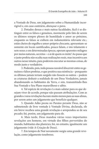 O Grande Evangelho de João – Volume VI
                                                                  349


a Vontade de Deus, um julgamento sobre a Humanidade incor­
rigível e, em caso contrário, abençoar o povo.
       2. Dotados dessas e mais outras faculdades, fácil é se dis­
tinguir entre os falsos e genuínos, mormente pelo fato de serem
os últimos sempre plenos de humildade e amor ao próximo,
enquanto os falsos se exibem em indumentária relevante etc.;
estão cheios de orgulho e amor-próprio chocante, apresentam-se
somente em locais santificados, pouco falam, e isto tolamente e
sem nexo; e em determinadas épocas, operam aparentes milagres
por meios naturais, secretos – e ai de quem os imite! Ao passo que
o justo profeta não oculta suas realizações reais, mas incentiva aos
outros nesse intuito, para poderem executar as mesmas coisas, de
modo justo e verdadeiro.
       3. Podendo, pois, toda pessoa razoável discernir entre os ge­
nuínos e falsos profetas, o que positiva sua existência – porquanto
os últimos jamais teriam surgido não fossem os outros – podem
as criaturas deduzir a realidade de um Deus Verdadeiro, jamais
abandonando os habitantes da Terra, e sim, transmitindo-lhes
Sua Vontade e Seu Plano maravilhoso e sábio.
       4. Tal espécie de revelação é a mais salutar para os que de­
sejam viver de acordo, porque não passam atribulações. Com as
grandes e raras revelações lucram muito menos para as suas almas,
por serem antes um julgamento que benefício qualquer.
       5. Quando Adão pecou no Paraíso perante Deus, não se
submetendo de livre vontade à Vontade Divina, declarada, ele
em breve recebeu uma grande revelação e arrependeu-se de seu
pecado; foi, porém, um julgamento para ele.
       6. Mais tarde, Deus mandou várias vezes importantes
revelações aos homens, em virtude dos filhos pervertidos do
mundo, habitantes das planícies; foi, no entanto, igualmente um
julgamento (vide A Criação de Deus).
       7. Em tempos de Noé novamente surgiu uma grande reve­
lação, como julgamento tenebroso.
 