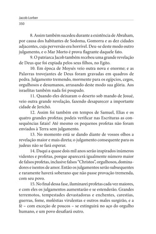 Jacob Lorber
350


       8. Assim também sucedeu durante a existência de Abraham,
por causa dos habitantes de Sodoma, Gomorra e as dez cidades
adjacentes, cuja perversão era horrível. Deu-se deste modo outro
julgamento, e o Mar Morto é prova flagrante daquele fato.
       9. O patriarca Jacob também recebeu uma grande revelação
de Deus que foi expiada pelos seus filhos, no Egito.
       10. Em época de Moysés veio outra nova e enorme; e as
Palavras trovejantes de Deus foram gravadas em quadros de
pedra. Julgamento tremendo, mormente para os egípcios, cegos,
orgulhosos e desumanos, arrasando deste modo sua glória. Aos
israelitas também nada foi poupado.
       11. Quando eles deixaram o deserto sob mando de Josué,
veio outra grande revelação, fazendo desaparecer a importante
cidade de Jerichó.
       12. Assim foi também em tempos de Samuel, Elias e os
quatro grandes profetas; podeis verificar nas Escrituras as con­
sequências fatais! Até mesmo os pequenos profetas não foram
enviados à Terra sem julgamento.
       13. No momento está se dando diante de vossos olhos a
revelação maior e mais direta; o julgamento consequente para os
judeus não se fará esperar.
       14. Daqui a quase dois mil anos serão inspirados inúmeros
videntes e profetas, porque aparecerá igualmente número maior
de falsos profetas, inclusive falsos “Christos”, orgulhosos, domina-
dores e isentos de amor. Então os julgamentos serão subsequentes
e raramente haverá soberano que não passe provação tremenda,
com seu povo.
       15. No final dessa fase, iluminarei profetas cada vez maiores,
e com eles os julgamentos aumentarão e se estenderão. Grandes
terremotos, tempestades devastadoras e enchentes, carestias,
guerras, fome, moléstias virulentas e outros males surgirão, e a
fé – com exceção de poucos – se extinguirá no aço do orgulho
humano, e um povo desafiará outro.
 