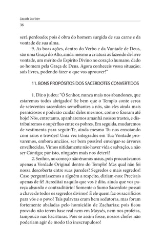 Jacob Lorber
36


será perdoado; pois é obra do homem surgida de sua carne e da
vontade de sua alma.
       9. As boas ações, dentro do Verbo e da Vontade de Deus,
são uma Graça do Alto, ainda mesmo a criatura as fazendo de livre
vontade, um mérito do Espírito Divino no coração humano, dado
ao homem pela Graça de Deus. Agora conheceis vossa situação;
sois livres, podendo fazer o que vos aprouver!”

       11. BONs PROPÓsITOs DOs sACERDOTEs CONVERTIDOs

       1. Diz o judeu: “Ó Senhor, nunca mais nos abandones, que
estaremos todos abrigados! Se bem que o Templo conte cerca
de setecentos sacerdotes semelhantes a nós, são eles ainda mais
perniciosos e poderão cuidar deles mesmos, como o fizeram até
hoje! Nós, entretanto, apanharemos amanhã nossos trastes, e dis­
tribuiremos o supérfluo entre os pobres. Em seguida, mudaremos
de vestimenta para seguir-Te, ainda mesmo Tu nos enxotando
com raios e trovões! Uma vez integrados em Tua Vontade pro­
varemos, embora anciãos, ser bem possível envergar-se árvores
envelhecidas. Vimos nitidamente não haver vida e salvação, a não
ser Contigo; por isto, ninguém mais nos deterá!
       2. Senhor, no começo não éramos maus, pois procurávamos
apenas a Verdade Original dentro do Templo! Mas qual não foi
nossa descoberta entre suas paredes? Segredos e mais segredos!
Caso perguntássemos a alguém a respeito, diziam-nos: Precisais
apenas de fé! Acreditai naquilo que vos é dito, ainda que vos pa­
reça absurdo e contraditório! Somente o Sumo Sacerdote possui
a chave de todos os segredos divinos! É ele quem faz os sacrifícios
para vós e o povo! Tais palavras eram bem sedutoras, mas foram
fortemente abaladas pelo homicídio de Zacharias; pois ficou
provado não terem base real nem em Moysés, nem nos profetas,
tampouco nas Escrituras. Pois se assim fosse, nossos chefes não
poderiam agir de modo tão inescrupuloso!
 