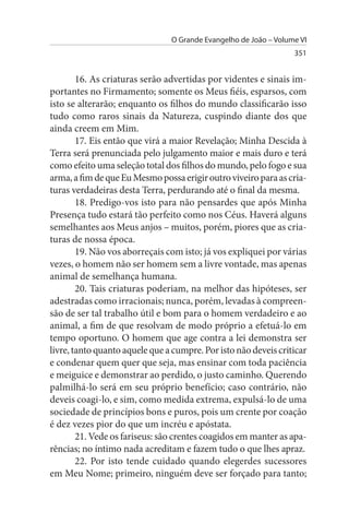 O Grande Evangelho de João – Volume VI
                                                                  351


        16. As criaturas serão advertidas por videntes e sinais im­
portantes no Firmamento; somente os Meus fiéis, esparsos, com
isto se alterarão; enquanto os filhos do mundo classificarão isso
tudo como raros sinais da Natureza, cuspindo diante dos que
ainda creem em Mim.
        17. Eis então que virá a maior Revelação; Minha Descida à
Terra será prenunciada pelo julgamento maior e mais duro e terá
como efeito uma seleção total dos filhos do mundo, pelo fogo e sua
arma, a fim de que Eu Mesmo possa erigir outro viveiro para as cria­
turas verdadeiras desta Terra, perdurando até o final da mesma.
        18. Predigo-vos isto para não pensardes que após Minha
Presença tudo estará tão perfeito como nos Céus. Haverá alguns
semelhantes aos Meus anjos – muitos, porém, piores que as cria­
turas de nossa época.
        19. Não vos aborreçais com isto; já vos expliquei por várias
vezes, o homem não ser homem sem a livre vontade, mas apenas
animal de semelhança humana.
        20. Tais criaturas poderiam, na melhor das hipóteses, ser
adestradas como irracionais; nunca, porém, levadas à compreen­
são de ser tal trabalho útil e bom para o homem verdadeiro e ao
animal, a fim de que resolvam de modo próprio a efetuá-lo em
tempo oportuno. O homem que age contra a lei demonstra ser
livre, tanto quanto aquele que a cumpre. Por isto não deveis criticar
e condenar quem quer que seja, mas ensinar com toda paciência
e meiguice e demonstrar ao perdido, o justo caminho. Querendo
palmilhá-lo será em seu próprio benefício; caso contrário, não
deveis coagi-lo, e sim, como medida extrema, expulsá-lo de uma
sociedade de princípios bons e puros, pois um crente por coação
é dez vezes pior do que um incréu e apóstata.
        21. Vede os fariseus: são crentes coagidos em manter as apa­
rências; no íntimo nada acreditam e fazem tudo o que lhes apraz.
        22. Por isto tende cuidado quando elegerdes sucessores
em Meu Nome; primeiro, ninguém deve ser forçado para tanto;
 