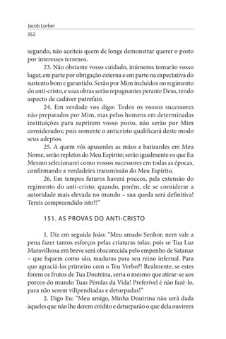 Jacob Lorber
352


segundo, não aceiteis quem de longe demonstrar querer o posto
por interesses terrenos.
       23. Não obstante vosso cuidado, inúmeros tomarão vosso
lugar, em parte por obrigação externa e em parte na expectativa do
sustento bom e garantido. Serão por Mim incluídos no regimento
do anti-cristo, e suas obras serão repugnantes perante Deus, tendo
aspecto de cadáver putrefato.
       24. Em verdade vos digo: Todos os vossos sucessores
não preparados por Mim, mas pelos homens em determinadas
instituições para suprirem vosso posto, não serão por Mim
considerados; pois somente o anticristo qualificará deste modo
seus adeptos.
       25. A quem vós apuserdes as mãos e batizardes em Meu
Nome, serão repletos do Meu Espírito; serão igualmente os que Eu
Mesmo selecionarei como vossos sucessores em todas as épocas,
confirmando a verdadeira transmissão do Meu Espírito.
       26. Em tempos futuros haverá poucos, pela extensão do
regimento do anti-cristo; quando, porém, ele se considerar a
autoridade mais elevada no mundo – sua queda será definitiva!
Tereis compreendido isto?!”

       151. As PROVAs DO ANTI-CRIsTO

      1. Diz em seguida João: “Meu amado Senhor, nem vale a
pena fazer tantos esforços pelas criaturas tolas; pois se Tua Luz
Maravilhosa em breve será obscurecida pelo empenho de Satanaz
– que fiquem como são, maduras para seu reino infernal. Para
que agraciá-las primeiro com o Teu Verbo?! Realmente, se estes
forem os frutos de Tua Doutrina, seria o mesmo que atirar-se aos
porcos do mundo Tuas Pérolas da Vida! Preferível é não fazê-lo,
para não serem vilipendiadas e deturpadas!”
      2. Digo Eu: “Meu amigo, Minha Doutrina não será dada
àqueles que não lhe derem crédito e deturparão o que dela ouvirem
 