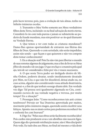 O Grande Evangelho de João – Volume VI
                                                                  353


pelo lucro terreno; pois, para a evolução de tais almas, tenho no
Infinito inúmeras escolas.
        3. Transmito o Meu Verbo somente aos Meus verdadeiros
filhos desta Terra, incluindo-os na final salvação da morte eterna.
Considerá-lo-ão com toda pureza e jamais se submeterão ao po­
derio da fraude mundana, mas sim positivar-se-ão qual diamante
na Verdade Eterna.
        4. Que temos a ver com todas as criaturas mundanas?!
Damo-lhes apenas oportunidade de entrarem nas fileiras dos
filhos de Deus. Querendo-o com seriedade, não serão impedidas;
assim não sendo – que façam o que quiserem e não vos compete
disto tomar conhecimento!
        5. Eis a situação real! Pois Eu não vim para libertar o mundo
de suas remotas algemas do julgamento, mas a fim de livrar os Meus
filhos do mundo e de seu jugo. O que ora faço e a maneira pela qual
ajo, terá de ser considerado e feito por vós e vossos sucessores.
        6. O que nesta Terra puder ser desligado dentro de Mi­
nha Ordem, podereis desatar, sendo imediatamente desatado
por Mim, no Céu; o que não for dissolúvel, deixai atado ou, no
caso acima, alguém não considerando vossa atitude doutrinária,
algemai-o, a fim de que tenhais sossego diante dele. Em verdade
vos digo: Tal pessoa será igualmente algemada no Céu, conti­
nuando escrava de sua vontade negativa e trevosa, por muito
tempo! Eis a situação!”
        7. Prossegue João: “Como reconhecermos tais anti-cristos
tenebrosos? Prevejo ser Tua Doutrina aproveitada por muitos,
mormente pelos inúmeros magos, querendo assim encobrir seus
feitiços. Aponta-nos os sinais certos para podermos reconhecê-los
e enfrentá-los com bravura!”
        8. Digo Eu: “Pelas suas obras serão facilmente reconhecidos!
Pois cardos não produzem uvas e em abrolhos não nascem figos.
Quem algo dá e pretende retribuição maior, não é Meu discípulo!
Pois vede, Eu tudo dou aos Meus, no final até mesmo a vida deste
 