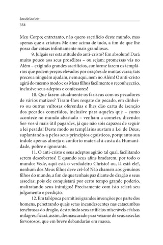 Jacob Lorber
354


Meu Corpo; entretanto, não quero sacrifício deste mundo, mas
apenas que a criatura Me ame acima de tudo, a fim de que lhe
possa dar coisas infinitamente mais grandiosas.
       9. Julgais ser esta atitude do anti-cristo? Em absoluto! Dará
muito pouco aos seus prosélitos – ou sejam: promessas vãs no
Além – exigindo grandes sacrifícios, conforme fazem os templá­
rios que pedem preços elevados por orações de muitas varas; tais
preces a ninguém ajudam, nem aqui, nem no Além! O anti-cristo
agirá do mesmo modo e os Meus filhos facilmente o reconhecerão,
inclusive seus adeptos e confessores!
       10. Que fazem atualmente os fariseus com os pecadores
de vários matizes? Tiram-lhes resgate do pecado, em dinhei­
ro ou outras vultosas oferendas e lhes dão carta de isenção
dos pecados cometidos, inclusive para aqueles que – como
acontece no mundo abastado – venham a cometer, dizendo:
Ser-vos-á mais útil pagardes, já que não sois capazes de seguir
a lei pesada! Deste modo os templários sustam a Lei de Deus,
suplantando-a pelos seus princípios egoísticos, porquanto sua
índole apenas almeja o conforto material à custa da Humani­
dade, pobre e ignorante.
       11. O anti-cristo e seus adeptos agirão tal qual, facilitando
serem descobertos! E quando seus afins bradarem, por todo o
mundo: Vede, aqui está o verdadeiro Christo! ou, lá está ele!,
nenhum dos Meus filhos deve crê-lo! Não chameis aos genuínos
filhos do mundo, a fim de que tenhais paz diante do dragão e seus
asseclas; pois ele conquistará por certo tempo grande poderio,
maltratando seus inimigos! Precisamente com isto selará seu
julgamento e perdição.
       12. Em tal época permitirei grandes invenções por parte dos
homens, penetrando quais setas incandescentes nas catacumbas
tenebrosas do dragão, destruindo seus artifícios miseráveis e falsos
milagres; ficará, assim, desmascarado para vexame de seus asseclas
fervorosos, que em breve debandarão em massa.
 
