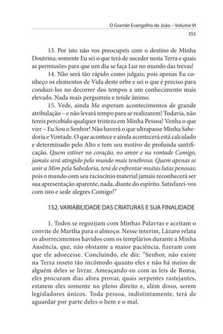 O Grande Evangelho de João – Volume VI
                                                                 355


       13. Por isto não vos preocupeis com o destino de Minha
Doutrina; somente Eu sei o que terá de suceder nesta Terra e quais
as permissões para que um dia se faça Luz no mundo das trevas!
       14. Não será tão rápido como julgais; pois apenas Eu co­
nheço os elementos de Vida deste orbe e sei o que é preciso para
conduzi-los no decorrer dos tempos a um conhecimento mais
elevado. Nada mais pergunteis e tende ânimo.
       15. Vede, ainda Me esperam acontecimentos de grande
atribulação – e não levará tempo para se realizarem! Todavia, não
tereis percebido qualquer tristeza em Minha Pessoa! Venha o que
vier – Eu Sou o Senhor! Não haverá o que ultrapasse Minha Sabe­
doria e Vontade. O que acontece e ainda acontecerá está calculado
e determinado pelo Alto e tem seu motivo de profunda santifi­
cação. Quem estiver no coração, no amor e na vontade Comigo,
jamais será atingido pelo mundo mais tenebroso. Quem apenas se
unir a Mim pela Sabedoria, terá de enfrentar muitas lutas penosas;
pois o mundo com seu raciocínio material jamais reconhecerá ser
sua apresentação aparente, nada, diante do espírito. Satisfazei-vos
com isto e sede alegres Comigo!”

      152. VARIABILIDADE DAs CRIATuRAs E suA FINALIDADE

      1. Todos se regozijam com Minhas Palavras e aceitam o
convite de Martha para o almoço. Nesse ínterim, Lázaro relata
os aborrecimentos havidos com os templários durante a Minha
Ausência, que, não obstante a maior paciência, fizeram com
que ele adoecesse. Concluindo, ele diz: “Senhor, não existe
na Terra inseto tão incômodo quanto eles e não há meios de
alguém deles se livrar. Ameaçando-os com as leis de Roma,
eles procuram dias afora provar, quais serpentes rastejantes,
estarem eles somente no pleno direito e, além disso, serem
legisladores únicos. Toda pessoa, indistintamente, terá de
aguardar por parte deles o bem e o mal.
 