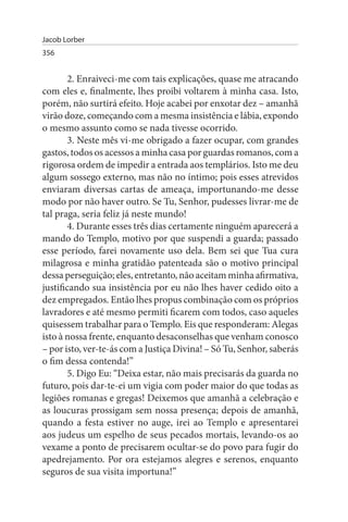 Jacob Lorber
356


        2. Enraiveci-me com tais explicações, quase me atracando
com eles e, finalmente, lhes proibi voltarem à minha casa. Isto,
porém, não surtirá efeito. Hoje acabei por enxotar dez – amanhã
virão doze, começando com a mesma insistência e lábia, expondo
o mesmo assunto como se nada tivesse ocorrido.
        3. Neste mês vi-me obrigado a fazer ocupar, com grandes
gastos, todos os acessos a minha casa por guardas romanos, com a
rigorosa ordem de impedir a entrada aos templários. Isto me deu
algum sossego externo, mas não no íntimo; pois esses atrevidos
enviaram diversas cartas de ameaça, importunando-me desse
modo por não haver outro. Se Tu, Senhor, pudesses livrar-me de
tal praga, seria feliz já neste mundo!
        4. Durante esses três dias certamente ninguém aparecerá a
mando do Templo, motivo por que suspendi a guarda; passado
esse período, farei novamente uso dela. Bem sei que Tua cura
milagrosa e minha gratidão patenteada são o motivo principal
dessa perseguição; eles, entretanto, não aceitam minha afirmativa,
justificando sua insistência por eu não lhes haver cedido oito a
dez empregados. Então lhes propus combinação com os próprios
lavradores e até mesmo permiti ficarem com todos, caso aqueles
quisessem trabalhar para o Templo. Eis que responderam: Alegas
isto à nossa frente, enquanto desaconselhas que venham conosco
– por isto, ver-te-ás com a Justiça Divina! – Só Tu, Senhor, saberás
o fim dessa contenda!”
        5. Digo Eu: “Deixa estar, não mais precisarás da guarda no
futuro, pois dar-te-ei um vigia com poder maior do que todas as
legiões romanas e gregas! Deixemos que amanhã a celebração e
as loucuras prossigam sem nossa presença; depois de amanhã,
quando a festa estiver no auge, irei ao Templo e apresentarei
aos judeus um espelho de seus pecados mortais, levando-os ao
vexame a ponto de precisarem ocultar-se do povo para fugir do
apedrejamento. Por ora estejamos alegres e serenos, enquanto
seguros de sua visita importuna!”
 