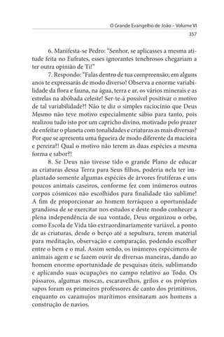 O Grande Evangelho de João – Volume VI
                                                                  357


       6. Manifesta-se Pedro: “Senhor, se aplicasses a mesma ati­
tude feita no Eufrates, esses ignorantes tenebrosos chegariam a
ter outra opinião de Ti!”
       7. Respondo: “Falas dentro de tua compreensão; em alguns
anos te expressarás de modo diverso! Observa a enorme variabi­
lidade da flora e fauna, na água, terra e ar, os vários minerais e as
estrelas na abóbada celeste! Ser-te-á possível positivar o motivo
de tal variabilidade?! Não te diz o simples raciocínio que Deus
Mesmo não teve motivo especialmente sábio para tanto, pois
realizou tudo isto por um capricho divino, motivado pelo prazer
de enfeitar o planeta com tonalidades e criaturas as mais diversas?
Por que se apresenta uma figueira de modo diferente da macieira
e pereira?! Qual o motivo não terem as duas espécies a mesma
forma e sabor?!
       8. Se Deus não tivesse tido o grande Plano de educar
as criaturas dessa Terra para Seus filhos, poderia nela ter im­
plantado somente algumas espécies de árvores frutíferas e uns
poucos animais caseiros, conforme fez com inúmeros outros
corpos cósmicos não escolhidos para finalidade tão sublime!
A fim de proporcionar ao homem terráqueo a oportunidade
grandiosa de se exercitar nos estudos e deste modo conhecer a
plena independência de sua vontade, Deus organizou o orbe,
como Escola de Vida tão extraordinariamente variável, a ponto
de as criaturas, desde o berço até a sepultura, terem material
para meditação, observação e comparação, podendo escolher
entre o bem e o mal. Assim sendo, os inúmeros espécimens de
animais agem e se fazem ouvir de diversas maneiras, dando ao
homem enorme oportunidade de pesquisas úteis, sublimando
e aplicando suas ocupações no campo relativo ao Todo. Os
pássaros, algumas moscas, escaravelhos, grilos e os próprios
sapos foram os primeiros professores de canto dos primitivos,
enquanto os caramujos marítimos ensinaram aos homens a
construção de navios.
 