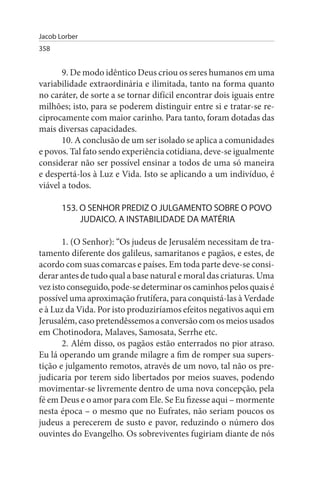 Jacob Lorber
358


       9. De modo idêntico Deus criou os seres humanos em uma
variabilidade extraordinária e ilimitada, tanto na forma quanto
no caráter, de sorte a se tornar difícil encontrar dois iguais entre
milhões; isto, para se poderem distinguir entre si e tratar-se re­
ciprocamente com maior carinho. Para tanto, foram dotadas das
mais diversas capacidades.
       10. A conclusão de um ser isolado se aplica a comunidades
e povos. Tal fato sendo experiência cotidiana, deve-se igualmente
considerar não ser possível ensinar a todos de uma só maneira
e despertá-los à Luz e Vida. Isto se aplicando a um indivíduo, é
viável a todos.

       153. O sENHOR PREDIZ O JuLGAMENTO sOBRE O POVO
            JuDAICO. A INsTABILIDADE DA MATÉRIA

       1. (O Senhor): “Os judeus de Jerusalém necessitam de tra­
tamento diferente dos galileus, samaritanos e pagãos, e estes, de
acordo com suas comarcas e países. Em toda parte deve-se consi­
derar antes de tudo qual a base natural e moral das criaturas. Uma
vez isto conseguido, pode-se determinar os caminhos pelos quais é
possível uma aproximação frutífera, para conquistá-las à Verdade
e à Luz da Vida. Por isto produziríamos efeitos negativos aqui em
Jerusalém, caso pretendêssemos a conversão com os meios usados
em Chotinodora, Malaves, Samosata, Serrhe etc.
       2. Além disso, os pagãos estão enterrados no pior atraso.
Eu lá operando um grande milagre a fim de romper sua supers­
tição e julgamento remotos, através de um novo, tal não os pre­
judicaria por terem sido libertados por meios suaves, podendo
movimentar-se livremente dentro de uma nova concepção, pela
fé em Deus e o amor para com Ele. Se Eu fizesse aqui – mormente
nesta época – o mesmo que no Eufrates, não seriam poucos os
judeus a perecerem de susto e pavor, reduzindo o número dos
ouvintes do Evangelho. Os sobreviventes fugiriam diante de nós
 