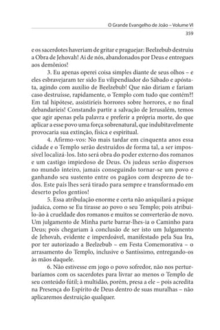 O Grande Evangelho de João – Volume VI
                                                                 359


e os sacerdotes haveriam de gritar e praguejar: Beelzebub destruiu
a Obra de Jehovah! Ai de nós, abandonados por Deus e entregues
aos demônios!
       3. Eu apenas operei coisa simples diante de seus olhos – e
eles esbravejaram ter sido Eu vilipendiador do Sábado e apósta­
ta, agindo com auxílio de Beelzebub! Que não diriam e fariam
caso destruísse, rapidamente, o Templo com tudo que contém?!
Em tal hipótese, assistiríeis horrores sobre horrores, e no final
debandaríeis! Constando partir a salvação de Jerusalém, temos
que agir apenas pela palavra e preferir a própria morte, do que
aplicar a esse povo uma força sobrenatural, que indubitavelmente
provocaria sua extinção, física e espiritual.
       4. Afirmo-vos: No mais tardar em cinquenta anos essa
cidade e o Templo serão destruídos de forma tal, a ser impos­
sível localizá-los. Isto será obra do poder externo dos romanos
e um castigo impiedoso de Deus. Os judeus serão dispersos
no mundo inteiro, jamais conseguindo tornar-se um povo e
ganhando seu sustento entre os pagãos com desprezo de to­
dos. Este país lhes será tirado para sempre e transformado em
deserto pelos gentios!
       5. Essa atribulação enorme e certa não aniquilará a psique
judaica, como se Eu tirasse ao povo o seu Templo; pois atribui­
lo-ão à crueldade dos romanos e muitos se converterão de novo.
Um julgamento de Minha parte barrar-lhes-ia o Caminho para
Deus; pois chegariam à conclusão de ser isto um Julgamento
de Jehovah, evidente e imperdoável, manifestado pela Sua Ira,
por ter autorizado a Beelzebub – em Festa Comemorativa – o
arrasamento do Templo, inclusive o Santíssimo, entregando-os
às mãos daquele.
       6. Não estivesse em jogo o povo sofredor, não nos pertur­
baríamos com os sacerdotes para livrar ao menos o Templo de
seu conteúdo fútil; à multidão, porém, presa a ele – pois acredita
na Presença do Espírito de Deus dentro de suas muralhas – não
aplicaremos destruição qualquer.
 