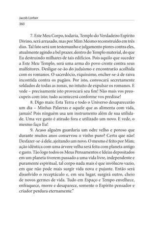 Jacob Lorber
360


       7. Este Meu Corpo, todavia, Templo do Verdadeiro Espírito
Divino, será arrasado, mas por Mim Mesmo reconstruído em três
dias. Tal fato será um testemunho e julgamento piores contra eles,
atualmente agindo a bel prazer, dentro do Templo material, do que
Eu destruindo milhares de tais edifícios. Pois aquilo que suceder
a Este Meu Templo, será uma arma do povo crente contra seus
malfeitores. Desligar-se-ão do judaísmo e encontrarão acolhida
com os romanos. O sacerdócio, riquíssimo, encher-se-á de raiva
incontida contra os pagãos. Por isto, convocará secretamente
soldados de todas as zonas, no intuito de expulsar os romanos. E
vede – precisamente isto provocará seu fim! Não mais vos preo­
cupeis com isto; tudo acontecerá conforme vos predisse!
       8. Digo mais: Esta Terra e todo o Universo desaparecerão
um dia – Minhas Palavras e aquele que as alimenta com vida,
jamais! Pois ninguém usa um instrumento além de sua utilida­
de. Uma vez gasto é atirado fora e utilizado um novo. E vede, o
mesmo faço Eu!
       9. Acaso alguém guardaria um odre velho e poroso que
durante muitos anos conservou o vinho puro? Certo que não!
Desfazer-se-á dele, ajeitando um novo. O mesmo é feito por Mim;
ação idêntica com uma árvore velha será feita com planeta antigo
e gasto. Tão logo todos os Meus Pensamentos e Ideias depositados
em um planeta tiverem passado a uma vida livre, independente e
puramente espiritual, tal corpo nada mais é que invólucro vazio,
em que não pode mais surgir vida nova e pujante. Então será
dissolvido o receptáculo e, em seu lugar, surgirá outro, cheio
de novos germes de vida. Tudo em Espaço e Tempo envelhece,
enfraquece, morre e desaparece, somente o Espírito pensador e
criador perdura eternamente.”
 