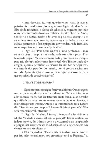 O Grande Evangelho de João – Volume VI
                                                                  37


      3. Essa decepção fez com que déssemos vazão às nossas
paixões, tornando-nos piores que uma legião de demônios.
Eles ainda respeitam o Nome do Altíssimo, enquanto nós não
o fizemos, aumentando nossa maldade. Mestre cheio de Amor,
Sabedoria e Justiça, tendo sido levados pelo mau exemplo dos
superiores ao estado presente, esperamos a remissão das nossas
culpas, por termos o firme propósito de viver dentro de Tuas Leis,
mesmo que isto nos custe a própria vida!”
      4. Digo Eu: “Pois bem; ser-vos-á tudo perdoado, – mas
somente com o tempo e que nenhum de vós volte a pecar! Pre­
tendendo seguir-Me em verdade, sede precavidos no Templo
para não denunciardes vossas intenções! Meu Tempo ainda não
chegou, quando permitirei às raposas ladinas Me perseguirem,
em virtude dos pecados do mundo, pois é preciso encher sua
medida. Agora atenção ao acontecimento que se aproxima, para
que o aceiteis de corações abertos.”

      12. TEMPEsTADE NOTuRNA

       1. Nesse momento se ergue forte ventania e no Oeste surgem
nuvens pesadas, de aspecto incandescente. Tal aparição causa
admiração a todos, por ser fato raro nesta zona. Já se percebe
quantidade de raios cruzando as nuvens em todas as direções, e
o forte fragor dos trovões. O receio se transmite a todos e Lázaro
diz: “Senhor, vê que temporal! Parece dirigir-se para nós! Não
será recomendável entrarmos?”
       2. Digo Eu: “Calma, Lázaro; o temporal não viria sem
Minha Vontade e ainda saberás o porquê!” Ele se acalma; os
judeus, porém, desanimam com a aproximação da tempestade
e perguntam secretamente aos discípulos, se o desencadear dos
elementos não Me alteraria.
       3. Eles respondem: “Ele é também Senhor dos elementos;
por isto não necessitamos nos preocupar em Sua Presença.” A
 