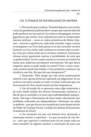 O Grande Evangelho de João – Volume VI
                                                                 361


      154. O PORQuÊ DA INsTABILIDADE DA MATÉRIA

       1. Diz um dos greco-judeus: “Estando disposto a nos revelar
coisas tão grandiosas, poderias dizer-nos por que nada de material
pode perdurar em sua espécie! As rochas se desagregam, árvores
gigantescas que muitas vezes enfrentavam todas as tempestades
durante milênios – como os cedros primitivos do Monte Liba­
non – morrem e apodrecem, nada mais restando. Lagos e mares
se extinguem e na Terra toda apenas se vê um constante vaivém!
Somente no Céu estelar tudo continua no mesmo: pois as estre­
las vistas por Adam ainda são as mesmas, imutáveis. Entretanto,
afirmas serem igualmente sujeitas à instabilidade, de sorte que
se poderia dizer: Se tais corpos cósmicos enormes já existem há
tantas eras, poderiam permanecer eternamente. Em que época
surgiram, quem os pode medir ou contar?! Para o nosso racio­
cínio existem desde eternidades e bem poderiam continuar sua
existência sem fim. Por que têm que desaparecer?”
       2. Respondo: “Meu amigo, por não serem propriamente
matéria e sim, apenas elemento espiritual, em julgamento. Já vos
esclareci em outra ocasião ser toda a Criação nada mais que um
Pensamento de Deus, fixado através de Sua Onipotência.
       3. Em tal estado ele se apresenta como algo consistente e
de certo modo isolado dos demais Pensamentos, inúmeros, a
fim de que se consolide e se torne uma individualidade indepen­
dente. Tão logo o Pensamento de Deus tenha solucionado esse
problema, realizando sua independência e libertação em todos
os âmbitos – por que deveria ser mantido por mais tempo através
do Poder da Vontade Divina e isolado dos demais Pensamentos
Grandiosos de Deus?!
       4. No momento em que um homem tiver alcançado a
maturação interna e espiritual – no que necessita de um físi­
co – para que suportar o contínuo peso de um corpo cada vez
mais cansado?! Se alguém concluir a construção de uma casa
 