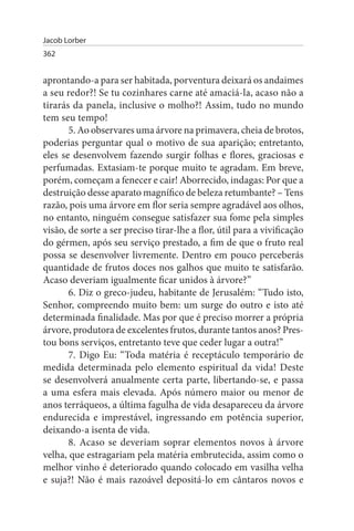 Jacob Lorber
362


aprontando-a para ser habitada, porventura deixará os andaimes
a seu redor?! Se tu cozinhares carne até amaciá-la, acaso não a
tirarás da panela, inclusive o molho?! Assim, tudo no mundo
tem seu tempo!
       5. Ao observares uma árvore na primavera, cheia de brotos,
poderias perguntar qual o motivo de sua aparição; entretanto,
eles se desenvolvem fazendo surgir folhas e flores, graciosas e
perfumadas. Extasiam-te porque muito te agradam. Em breve,
porém, começam a fenecer e cair! Aborrecido, indagas: Por que a
destruição desse aparato magnífico de beleza retumbante? – Tens
razão, pois uma árvore em flor seria sempre agradável aos olhos,
no entanto, ninguém consegue satisfazer sua fome pela simples
visão, de sorte a ser preciso tirar-lhe a flor, útil para a vivificação
do gérmen, após seu serviço prestado, a fim de que o fruto real
possa se desenvolver livremente. Dentro em pouco perceberás
quantidade de frutos doces nos galhos que muito te satisfarão.
Acaso deveriam igualmente ficar unidos à árvore?”
       6. Diz o greco-judeu, habitante de Jerusalém: “Tudo isto,
Senhor, compreendo muito bem: um surge do outro e isto até
determinada finalidade. Mas por que é preciso morrer a própria
árvore, produtora de excelentes frutos, durante tantos anos? Pres­
tou bons serviços, entretanto teve que ceder lugar a outra!”
       7. Digo Eu: “Toda matéria é receptáculo temporário de
medida determinada pelo elemento espiritual da vida! Deste
se desenvolverá anualmente certa parte, libertando-se, e passa
a uma esfera mais elevada. Após número maior ou menor de
anos terráqueos, a última fagulha de vida desapareceu da árvore
endurecida e imprestável, ingressando em potência superior,
deixando-a isenta de vida.
       8. Acaso se deveriam soprar elementos novos à árvore
velha, que estragariam pela matéria embrutecida, assim como o
melhor vinho é deteriorado quando colocado em vasilha velha
e suja?! Não é mais razoável depositá-lo em cântaros novos e
 