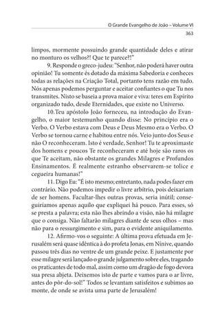 O Grande Evangelho de João – Volume VI
                                                                 363


limpos, mormente possuindo grande quantidade deles e atirar
no monturo os velhos?! Que te parece?!”
      9. Responde o greco-judeu: “Senhor, não poderá haver outra
opinião! Tu somente és dotado da máxima Sabedoria e conheces
todas as relações na Criação Total, portanto tens razão em tudo.
Nós apenas podemos perguntar e aceitar confiantes o que Tu nos
transmites. Nisto se baseia a prova maior e viva: teres em Espírito
organizado tudo, desde Eternidades, que existe no Universo.
      10.Teu apóstolo João forneceu, na introdução do Evan­
gelho, o maior testemunho quando disse: No princípio era o
Verbo. O Verbo estava com Deus e Deus Mesmo era o Verbo. O
Verbo se tornou carne e habitou entre nós. Veio junto dos Seus e
não O reconheceram. Isto é verdade, Senhor! Tu te aproximaste
dos homens e poucos Te reconheceram e até hoje são raros os
que Te aceitam, não obstante os grandes Milagres e Profundos
Ensinamentos. É realmente estranho observarem-se tolice e
cegueira humanas!”
      11. Digo Eu: “É isto mesmo; entretanto, nada podes fazer em
contrário. Não podemos impedir o livre arbítrio, pois deixariam
de ser homens. Facultar-lhes outras provas, seria inútil; conse­
guiríamos apenas aquilo que expliquei há pouco. Para esses, só
se presta a palavra; esta não lhes abrindo a visão, não há milagre
que o consiga. Não faltarão milagres diante de seus olhos – mas
não para o ressurgimento e sim, para o evidente aniquilamento.
      12. Afirmo-vos o seguinte: A última prova efetuada em Je­
rusalém será quase idêntica à do profeta Jonas, em Nínive, quando
passou três dias no ventre de um grande peixe. E justamente por
esse milagre será lançado o grande julgamento sobre eles, tragando
os praticantes de todo mal, assim como um dragão de fogo devora
sua presa abjeta. Deixemos isto de parte e vamos para o ar livre,
antes do pôr-do-sol!” Todos se levantam satisfeitos e subimos ao
monte, de onde se avista uma parte de Jerusalém!
 