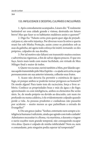 Jacob Lorber
364


       155. INFELICIDADE E DEsDITAs, CuLPÁVEIs E INCuLPÁVEIs

       1. Após comodamente acampados, Lázaro diz: “É realmente
lastimável ser essa cidade grande e vistosa, destruída em futuro
breve! Mas que fazer se os habitantes maldosos assim o querem?”
       2. Digo Eu: “Falaste certo; pois quem quer algo de prejudi­
cial para si, não sofre injustiça. Por diversas vezes lá estive e queria
reuni-los sob Minha Proteção, assim como os pintinhos sob as
asas da galinha; até agora todo esforço foi inútil, tornando-se eles
próprios, culpados de sua desdita.
       3. Por tal motivo não faltarei em transmitir muitos ensinos
e advertências rigorosas, a fim de salvar alguns poucos. O que ora
faço, fareis mais tarde com maior facilidade, em virtude de Meu
Milagre final e maior de todos.
       4. Quem vos escutar, ouvirá também a Mim, por falardes ape­
nas aquilo transmitido pelo Meu Espírito – e a ajuda será certa; os que
permanecerem em sua anterior teimosia, colherão seus frutos.
       5. Acaso não deveria Eu permitir a existência de água e
fogo, só porque ambos se poderão tornar perigosos ao homem?!
De modo algum! Para tanto tem ele raciocínio, força e livre ar­
bítrio. Conhece as propriedades boas e más da água e do fogo;
aproveitando-os com inteligência, ambos os elementos lhe serão
úteis. Se, de modo próprio ou devido ao descuido, cair num rio
profundo ou numa caldeira, é ele evidentemente culpado quando
perde a vida. As pessoas prudentes e cuidadosas não passarão
por acidente – muito menos as que palmilham a estrada do
Evangelho!”
       6. Diz um greco-judeu: “Senhor, entretanto nem sempre a in­
teligência humana é suficiente, ainda que agindo com todo cuidado!
Admitamos necessitar ir a Roma, via marítima, e durante a viagem
o navio soçobre num grande temporal, não conseguindo escapar
viva alma. Quem é culpado de minha infelicidade? Nem eu, nem
o comandante, pois ninguém podia esperar tal tempestade!”
 