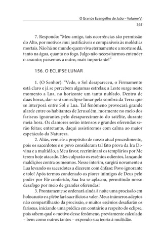 O Grande Evangelho de João – Volume VI
                                                                  365


      7. Respondo: “Meu amigo, tais ocorrências são permissão
do Alto, por motivos mui justificáveis e comparáveis às moléstias
mortais. Não há no mundo quem viva eternamente e a morte se dá,
tanto na água, quanto no fogo. Julgo não necessitarmos entender
o assunto; passemos a outro, mais importante!”

      156. O ECLIPsE LuNAR

       1. (O Senhor): “Vede, o Sol desapareceu, o Firmamento
está claro e já se percebem algumas estrelas; a Leste surge neste
momento a Lua, no horizonte um tanto nublado. Dentro de
duas horas, dar-se-á um eclipse lunar pela sombra da Terra que
se interporá entre Sol e Lua. Tal fenômeno provocará grande
alarde entre os habitantes de Jerusalém, mormente no meio dos
fariseus ignorantes pelo desaparecimento do satélite, durante
meia hora. Os clamores serão intensos e grandes oferendas se­
rão feitas; entretanto, daqui assistiremos com calma ao maior
espetáculo da Natureza.
       2. Aliás, vem ele a propósito de nosso atual procedimento,
pois os sacerdotes e o povo consideram tal fato prova da Ira Di­
vina e a multidão, a Meu favor, recriminará os templários por Me
terem hoje atacado. Eles culparão os essênios odientos, lançando
maldições contra os mesmos. Nesse ínterim, surgirá novamente a
Lua levando os sacerdotes a dizerem com ênfase: Povo ignorante
e tolo! Após termos condenado os piores inimigos de Deus pelo
poder por Ele conferido, Sua Ira se aplacou, permitindo nosso
desafogo por meio de grandes oferendas!
       3. Prontamente se ordenará ainda à noite uma procissão em
holocausto e a plebe fará sacrifícios a valer. Meus inúmeros adeptos
não compartilharão da procissão, e muitos essênios desafiarão os
fariseus, iniciando uma prédica em contrário a respeito do eclipse,
pois sabem qual o motivo desse fenômeno, previamente calculado
– bem como outros tantos – expondo sua teoria à multidão.
 