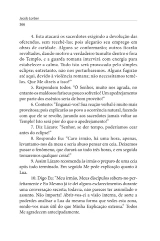 Jacob Lorber
366


      4. Esta atacará os sacerdotes exigindo a devolução das
oferendas, sem recebê-las; pois alegarão seu emprego em
obras de caridade. Alguns se conformarão; outros ficarão
revoltados, dando motivo a verdadeiro tumulto dentro e fora
do Templo, e a guarda romana intervirá com energia para
estabelecer a calma. Tudo isto será provocado pelo simples
eclipse; entretanto, não nos perturbaremos. Alguns fugirão
até aqui, devido à violência romana; não necessitamos temê­
los. Que Me dizeis a isso?”
      5. Respondem todos: “Ó Senhor, muito nos agrada, no
entanto os maldosos fariseus pouco sofrerão! Um apedrejamento
por parte dos essênios seria de bom proveito!”
      6. Contesto: “Enganai-vos! Sua reação verbal é muito mais
proveitosa; pois explicarão ao povo a ocorrência natural, fazendo
com que ele se revolte, jurando aos sacerdotes jamais voltar ao
Templo! Isto será pior do que o apedrejamento!”
      7. Diz Lázaro: “Senhor, se der tempo, poderíamos cear
antes do eclipse!”
      8. Respondo Eu: “Caro irmão, há uma hora, apenas,
levantamo-nos da mesa e seria abuso pensar em ceia. Deixemos
passar o fenômeno, que durará ao todo três horas, e em seguida
tomaremos qualquer coisa!”
      9. Assim Lázaro recomenda às irmãs o preparo de uma ceia
após tudo terminado. Em seguida Me pede explicação quanto à
Lua.
      10. Digo Eu: “Meu irmão, Meus discípulos sabem-no per­
feitamente e Eu Mesmo já te dei alguns esclarecimentos durante
uma conversação secreta; todavia, não pareces ter assimilado o
assunto. Não importa! Abrir-vos-ei a visão interna, de sorte a
poderdes analisar a Lua da mesma forma que vedes esta zona,
sendo-vos mais útil do que Minha Explicação extensa.” Todos
Me agradecem antecipadamente.
 