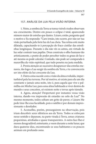 O Grande Evangelho de João – Volume VI
                                                                  367


      157. ANÁLIsE DA LuA PELA VIsÃO INTERNA

        1. Nisto, a sombra da Terra se torna visível e todos observam
seu crescimento. Dentro em pouco o eclipse é total, aparecendo
número maior de estrelas que dantes. Lázaro, então, pergunta qual
o motivo e Eu respondo: “Caro irmão, isto ocorre, por não ser tua
visão perturbada pela forte luz da Lua cheia. Tua retina está muito
dilatada, capacitando-te à percepção do fraco cintilar das estreli­
nhas longínquas. Durante o dia não vês os astros, em virtude da
luz solar contrair tuas pupilas. Deus construiu o olho humano tão
artisticamente, a ponto de poder perceber todos os graus de luz e
até mesmo os pode calcular. Contudo, não pode ser comparado à
maravilha da visão espiritual, que tudo penetra na justa medida.
        2. Presta atenção ao sucessivo desaparecer das estrelas me­
nores, tão logo a Lua surgir da sombra da Terra, e te convencerás
ser isto efeito da luz crescente da Lua.
        3. Outra coisa sucede com a visão da alma evoluída, imper­
turbável pela luz terrena. Por tal motivo, só existe para ela um dia
constante e jamais uma noite, isto é, para aquela que vive e pal­
milha em Minha Luz; para uma alma habituada a viver dentro do
mundo e seus conceitos, só existem noite e trevas após túmulo.
        4. Agora, atenção! Despertarei por instantes vossa visão
interna, dando-vos impressão de estardes no solo da Lua!” No
mesmo momento, todos soltam um grito de pavor, e Lázaro Me
pede tirar-lhe essa faculdade, pois o satélite é por demais impres­
sionante e desolador.
        5. Aconselho, porém, prosseguirem na observação, pois
iriam descobrir seres idênticos aos da Terra. Todos se esforçam
nesse sentido e deparam, na parte virada à Terra, umas criaturas
pequeninas, atrofiadas e quase transparentes. A outra face lhes é
menos desagradável; entretanto, a veem durante a noite lunar, que
dura quatorze dias, encontrando-se seus habitantes e os poucos
animais em profundo sono.
 