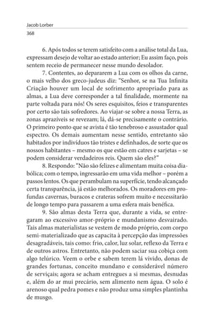Jacob Lorber
368


       6. Após todos se terem satisfeito com a análise total da Lua,
expressam desejo de voltar ao estado anterior; Eu assim faço, pois
sentem receio de permanecer nesse mundo desolador.
       7. Contentes, ao depararem a Lua com os olhos da carne,
o mais velho dos greco-judeus diz: “Senhor, se na Tua Infinita
Criação houver um local de sofrimento apropriado para as
almas, a Lua deve corresponder a tal finalidade, mormente na
parte voltada para nós! Os seres esquisitos, feios e transparentes
por certo são tais sofredores. Ao viajar-se sobre a nossa Terra, as
zonas aprazíveis se revezam; lá, dá-se precisamente o contrário.
O primeiro ponto que se avista é tão tenebroso e assustador qual
espectro. Os demais aumentam nesse sentido, entretanto são
habitados por indivíduos tão tristes e definhados, de sorte que os
nossos habitantes – mesmo os que estão em catres e sarjetas – se
podem considerar verdadeiros reis. Quem são eles?”
       8. Respondo: “Não são felizes e alimentam muita coisa dia­
bólica; com o tempo, ingressarão em uma vida melhor – porém a
passos lentos. Os que perambulam na superfície, tendo alcançado
certa transparência, já estão melhorados. Os moradores em pro­
fundas cavernas, buracos e crateras sofrem muito e necessitarão
de longo tempo para passarem a uma esfera mais benéfica.
       9. São almas desta Terra que, durante a vida, se entre­
garam ao excessivo amor-próprio e mundanismo desvairado.
Tais almas materialistas se vestem de modo próprio, com corpo
semi-materializado que as capacita à percepção das impressões
desagradáveis, tais como: frio, calor, luz solar, reflexo da Terra e
de outros astros. Entretanto, não podem saciar sua cobiça com
algo telúrico. Veem o orbe e sabem terem lá vivido, donas de
grandes fortunas, conceito mundano e considerável número
de serviçais; agora se acham entregues a si mesmas, desnudas
e, além do ar mui precário, sem alimento nem água. O solo é
arenoso qual pedra pomes e não produz uma simples plantinha
de musgo.
 
