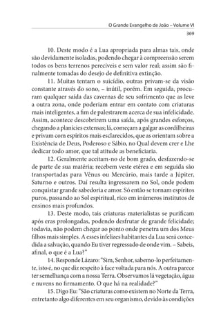 O Grande Evangelho de João – Volume VI
                                                                   369


        10. Deste modo é a Lua apropriada para almas tais, onde
são devidamente isoladas, podendo chegar à compreensão serem
todos os bens terrenos perecíveis e sem valor real; assim são fi­
nalmente tomadas do desejo de definitiva extinção.
        11. Muitas tentam o suicídio, outras privam-se da visão
constante através do sono, – inútil, porém. Em seguida, procu­
ram qualquer saída das cavernas de seu sofrimento que as leve
a outra zona, onde poderiam entrar em contato com criaturas
mais inteligentes, a fim de palestrarem acerca de sua infelicidade.
Assim, acontece descobrirem uma saída, após grandes esforços,
chegando a planícies extensas; lá, começam a galgar as cordilheiras
e privam com espíritos mais esclarecidos, que as orientam sobre a
Existência de Deus, Poderoso e Sábio, no Qual devem crer e Lhe
dedicar todo amor, que tal atitude as beneficiaria.
        12. Geralmente aceitam-no de bom grado, desfazendo-se
de parte de sua matéria; recebem veste etérea e em seguida são
transportadas para Vênus ou Mercúrio, mais tarde a Júpiter,
Saturno e outros. Daí resulta ingressarem no Sol, onde podem
conquistar grande sabedoria e amor. Só então se tornam espíritos
puros, passando ao Sol espiritual, rico em inúmeros institutos de
ensinos mais profundos.
        13. Deste modo, tais criaturas materialistas se purificam
após eras prolongadas, podendo desfrutar de grande felicidade;
todavia, não podem chegar ao ponto onde penetra um dos Meus
filhos mais simples. A esses infelizes habitantes da Lua será conce­
dida a salvação, quando Eu tiver regressado de onde vim. – Sabeis,
afinal, o que é a Lua?”
        14. Responde Lázaro: “Sim, Senhor, sabemo-lo perfeitamen­
te, isto é, no que diz respeito à face voltada para nós. A outra parece
ter semelhança com a nossa Terra. Observamos lá vegetação, água
e nuvens no firmamento. O que há na realidade?”
        15. Digo Eu: “São criaturas como existem no Norte da Terra,
entretanto algo diferentes em seu organismo, devido às condições
 