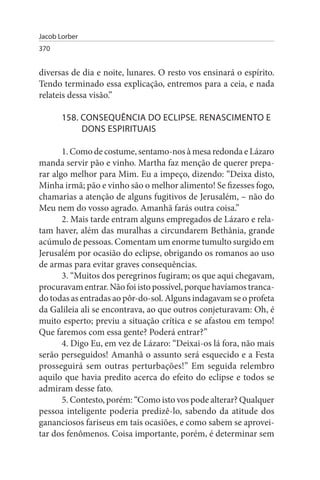 Jacob Lorber
370


diversas de dia e noite, lunares. O resto vos ensinará o espírito.
Tendo terminado essa explicação, entremos para a ceia, e nada
relateis dessa visão.”

       158. CONsEQuÊNCIA DO ECLIPsE. RENAsCIMENTO E
            DONs EsPIRITuAIs

       1. Como de costume, sentamo-nos à mesa redonda e Lázaro
manda servir pão e vinho. Martha faz menção de querer prepa­
rar algo melhor para Mim. Eu a impeço, dizendo: “Deixa disto,
Minha irmã; pão e vinho são o melhor alimento! Se fizesses fogo,
chamarias a atenção de alguns fugitivos de Jerusalém, – não do
Meu nem do vosso agrado. Amanhã farás outra coisa.”
       2. Mais tarde entram alguns empregados de Lázaro e rela­
tam haver, além das muralhas a circundarem Bethânia, grande
acúmulo de pessoas. Comentam um enorme tumulto surgido em
Jerusalém por ocasião do eclipse, obrigando os romanos ao uso
de armas para evitar graves consequências.
       3. “Muitos dos peregrinos fugiram; os que aqui chegavam,
procuravam entrar. Não foi isto possível, porque havíamos tranca­
do todas as entradas ao pôr-do-sol. Alguns indagavam se o profeta
da Galileia ali se encontrava, ao que outros conjeturavam: Oh, é
muito esperto; previu a situação crítica e se afastou em tempo!
Que faremos com essa gente? Poderá entrar?”
       4. Digo Eu, em vez de Lázaro: “Deixai-os lá fora, não mais
serão perseguidos! Amanhã o assunto será esquecido e a Festa
prosseguirá sem outras perturbações!” Em seguida relembro
aquilo que havia predito acerca do efeito do eclipse e todos se
admiram desse fato.
       5. Contesto, porém: “Como isto vos pode alterar? Qualquer
pessoa inteligente poderia predizê-lo, sabendo da atitude dos
gananciosos fariseus em tais ocasiões, e como sabem se aprovei­
tar dos fenômenos. Coisa importante, porém, é determinar sem
 