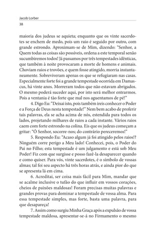 Jacob Lorber
38


maioria dos judeus se aquieta; enquanto que os vinte sacerdo­
tes se enchem de medo, pois um raio é seguido por outro, com
grande estrondo. Aproximam-se de Mim, dizendo: “Senhor, a
Quem todas as coisas são possíveis, ordena a este temporal senão
sucumbiremos todos! Já passamos por três tempestades idênticas,
que também à noite provocaram a morte de homens e animais.
Choviam raios e trovões, e quem fosse atingido, morria instanta­
neamente. Sobreviveram apenas os que se refugiaram nas casas.
Especialmente forte foi a grande tempestade ocorrida em Damas­
cus, há vinte anos. Morreram todos que não estavam abrigados.
O mesmo poderá suceder aqui, por isto será melhor entrarmos.
Pois a ventania é tão forte que mal nos aguentamos de pé!”
       4. Digo Eu: “Deixai isto, pois também ireis conhecer o Poder
e a Força de Deus nesta tempestade!” Nem bem acabo de proferir
tais palavras, ela se acha acima de nós, estendida para todos os
lados, projetando milhares de raios a cada instante. Vários raios
caem com forte estrondo na colina. Eis que os judeus começam a
gritar: “Ó Senhor, socorre-nos; do contrário pereceremos!”
       5. Respondo Eu: “Acaso algum já foi atingido pelos raios!?
Ninguém corre perigo a Meu lado! Conhecei, pois, o Poder do
Pai no Filho; esta tempestade é um julgamento e está sob Meu
Poder! Fiz com que surgisse e posso fazê-la desaparecer quando
e como quiser. Para vós, vinte sacerdotes, é o símbolo de vossas
almas; tal foi seu aspecto há três horas atrás, e ainda pior do que
se apresenta lá em cima.
       6. Acreditai, ser coisa mais fácil para Mim, mandar que
se acalme inclusive o tufão do que influir em vossos corações,
cheios de paixões maldosas! Foram precisas muitas palavras e
grandes provas para dominar a tempestade de vossa alma. Para
essa tempestade simples, mas forte, basta uma palavra, para
que desapareça!
       7. Assim como surgiu Minha Graça após a expulsão de vossa
tempestade maldosa, apresentar-se-á no Firmamento o mesmo
 