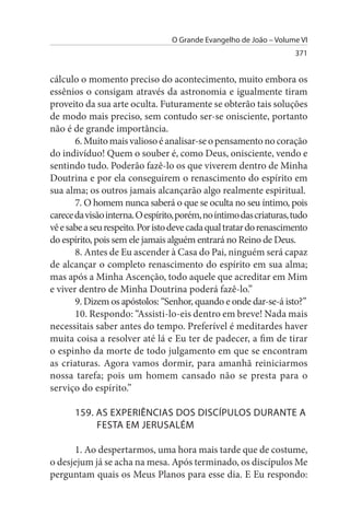 O Grande Evangelho de João – Volume VI
                                                                     371


cálculo o momento preciso do acontecimento, muito embora os
essênios o consigam através da astronomia e igualmente tiram
proveito da sua arte oculta. Futuramente se obterão tais soluções
de modo mais preciso, sem contudo ser-se onisciente, portanto
não é de grande importância.
       6. Muito mais valioso é analisar-se o pensamento no coração
do indivíduo! Quem o souber é, como Deus, onisciente, vendo e
sentindo tudo. Poderão fazê-lo os que viverem dentro de Minha
Doutrina e por ela conseguirem o renascimento do espírito em
sua alma; os outros jamais alcançarão algo realmente espiritual.
       7. O homem nunca saberá o que se oculta no seu íntimo, pois
carece da visão interna. O espírito, porém, no íntimo das criaturas, tudo
vê e sabe a seu respeito. Por isto deve cada qual tratar do renascimento
do espírito, pois sem ele jamais alguém entrará no Reino de Deus.
       8. Antes de Eu ascender à Casa do Pai, ninguém será capaz
de alcançar o completo renascimento do espírito em sua alma;
mas após a Minha Ascenção, todo aquele que acreditar em Mim
e viver dentro de Minha Doutrina poderá fazê-lo.”
       9. Dizem os apóstolos: “Senhor, quando e onde dar-se-á isto?”
       10. Respondo: “Assisti-lo-eis dentro em breve! Nada mais
necessitais saber antes do tempo. Preferível é meditardes haver
muita coisa a resolver até lá e Eu ter de padecer, a fim de tirar
o espinho da morte de todo julgamento em que se encontram
as criaturas. Agora vamos dormir, para amanhã reiniciarmos
nossa tarefa; pois um homem cansado não se presta para o
serviço do espírito.”

       159. As EXPERIÊNCIAs DOs DIsCÍPuLOs DuRANTE A
            FEsTA EM JERusALÉM

      1. Ao despertarmos, uma hora mais tarde que de costume,
o desjejum já se acha na mesa. Após terminado, os discípulos Me
perguntam quais os Meus Planos para esse dia. E Eu respondo:
 