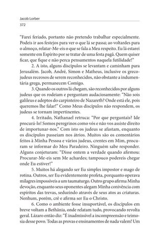 Jacob Lorber
372


“Farei feriado, portanto não pretendo trabalhar especialmente.
Podeis ir aos festejos para ver o que lá se passa; ao voltardes para
o almoço, relatar-Me-eis o que se fala a Meu respeito. Eu lá estarei
somente em Espírito por se tratar de uma festa pagã. Quem quiser
ficar, que fique e não perca pensamentos naquela futilidade!”
        2. A isto, alguns discípulos se levantam e caminham para
Jerusalém. Jacob, André, Simon e Matheus, inclusive os greco­
judeus receosos de serem reconhecidos, não obstante a indumen­
tária grega, permanecem Comigo.
        3. Quando os outros lá chegam, são reconhecidos por alguns
judeus que os rodeiam e perguntam audaciosamente: “Não sois
galileus e adeptos do carpinteiro de Nazareth? Onde está ele, pois
queremos lhe falar!” Como Meus discípulos não respondem, os
judeus se tornam impertinentes.
        4. Irritado, Nathanael retruca: “Por que perguntais? Ide
procurá-lo! Somos peregrinos como vós e não vos assiste direito
de importunar-nos.” Com isto os judeus se afastam, enquanto
os discípulos passeiam nos átrios. Muitos são os comentários
feitos à Minha Pessoa e vários judeus, crentes em Mim, procu­
ram se informar do Meu Paradeiro. Ninguém sabe responder.
Alguns conjeturam: “Disse ontem a verdade quando afirmou:
Procurar-Me-eis sem Me achardes; tampouco podereis chegar
onde Eu estiver!”
        5. Muitos há alegando ser Eu simples impostor e mago de
rotina. Outros, ser Eu evidentemente profeta, porquanto operava
milagres impossíveis a um taumaturgo. Outro grupo afirma Minha
devoção, enquanto seus oponentes alegam Minha conivência com
espíritos das trevas, seduzindo através de seus atos as criaturas.
Nenhum, porém, crê e afirma ser Eu o Christo.
        6. Como o ambiente fosse insuportável, os discípulos em
breve voltam a Bethânia, onde relatam tudo, provocando revolta
geral. Lázaro então diz: “É inadmissível a incompreensão e teimo­
sia desse povo. Todas as provas e ensinamentos de nada valem! Um
 
