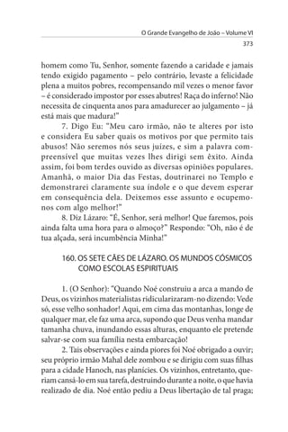O Grande Evangelho de João – Volume VI
                                                                  373


homem como Tu, Senhor, somente fazendo a caridade e jamais
tendo exigido pagamento – pelo contrário, levaste a felicidade
plena a muitos pobres, recompensando mil vezes o menor favor
– é considerado impostor por esses abutres! Raça do inferno! Não
necessita de cinquenta anos para amadurecer ao julgamento – já
está mais que madura!”
       7. Digo Eu: “Meu caro irmão, não te alteres por isto
e considera Eu saber quais os motivos por que permito tais
abusos! Não seremos nós seus juízes, e sim a palavra com­
preensível que muitas vezes lhes dirigi sem êxito. Ainda
assim, foi bom terdes ouvido as diversas opiniões populares.
Amanhã, o maior Dia das Festas, doutrinarei no Templo e
demonstrarei claramente sua índole e o que devem esperar
em consequência dela. Deixemos esse assunto e ocupemo­
nos com algo melhor!”
       8. Diz Lázaro: “É, Senhor, será melhor! Que faremos, pois
ainda falta uma hora para o almoço?” Respondo: “Oh, não é de
tua alçada, será incumbência Minha!”

      160. Os sETE CÃEs DE LÁZARO. Os MuNDOs CÓsMICOs
           COMO EsCOLAs EsPIRITuAIs

       1. (O Senhor): “Quando Noé construiu a arca a mando de
Deus, os vizinhos materialistas ridicularizaram-no dizendo: Vede
só, esse velho sonhador! Aqui, em cima das montanhas, longe de
qualquer mar, ele faz uma arca, supondo que Deus venha mandar
tamanha chuva, inundando essas alturas, enquanto ele pretende
salvar-se com sua família nesta embarcação!
       2. Tais observações e ainda piores foi Noé obrigado a ouvir;
seu próprio irmão Mahal dele zombou e se dirigiu com suas filhas
para a cidade Hanoch, nas planícies. Os vizinhos, entretanto, que­
riam cansá-lo em sua tarefa, destruindo durante a noite, o que havia
realizado de dia. Noé então pediu a Deus libertação de tal praga;
 