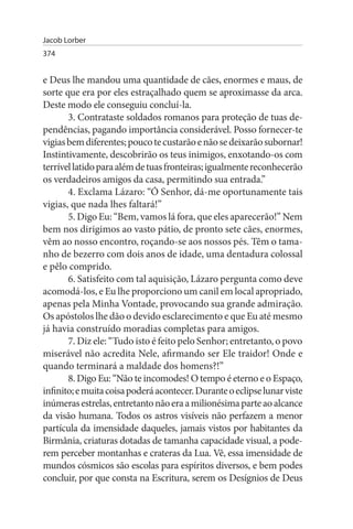 Jacob Lorber
374


e Deus lhe mandou uma quantidade de cães, enormes e maus, de
sorte que era por eles estraçalhado quem se aproximasse da arca.
Deste modo ele conseguiu concluí-la.
       3. Contrataste soldados romanos para proteção de tuas de­
pendências, pagando importância considerável. Posso fornecer-te
vigias bem diferentes; pouco te custarão e não se deixarão subornar!
Instintivamente, descobrirão os teus inimigos, enxotando-os com
terrível latido para além de tuas fronteiras; igualmente reconhecerão
os verdadeiros amigos da casa, permitindo sua entrada.”
       4. Exclama Lázaro: “Ó Senhor, dá-me oportunamente tais
vigias, que nada lhes faltará!”
       5. Digo Eu: “Bem, vamos lá fora, que eles aparecerão!” Nem
bem nos dirigimos ao vasto pátio, de pronto sete cães, enormes,
vêm ao nosso encontro, roçando-se aos nossos pés. Têm o tama­
nho de bezerro com dois anos de idade, uma dentadura colossal
e pêlo comprido.
       6. Satisfeito com tal aquisição, Lázaro pergunta como deve
acomodá-los, e Eu lhe proporciono um canil em local apropriado,
apenas pela Minha Vontade, provocando sua grande admiração.
Os apóstolos lhe dão o devido esclarecimento e que Eu até mesmo
já havia construído moradias completas para amigos.
       7. Diz ele: “Tudo isto é feito pelo Senhor; entretanto, o povo
miserável não acredita Nele, afirmando ser Ele traidor! Onde e
quando terminará a maldade dos homens?!”
       8. Digo Eu: “Não te incomodes! O tempo é eterno e o Espaço,
infinito; e muita coisa poderá acontecer. Durante o eclipse lunar viste
inúmeras estrelas, entretanto não era a milionésima parte ao alcance
da visão humana. Todos os astros visíveis não perfazem a menor
partícula da imensidade daqueles, jamais vistos por habitantes da
Birmânia, criaturas dotadas de tamanha capacidade visual, a pode­
rem perceber montanhas e crateras da Lua. Vê, essa imensidade de
mundos cósmicos são escolas para espíritos diversos, e bem podes
concluir, por que consta na Escritura, serem os Desígnios de Deus
 
