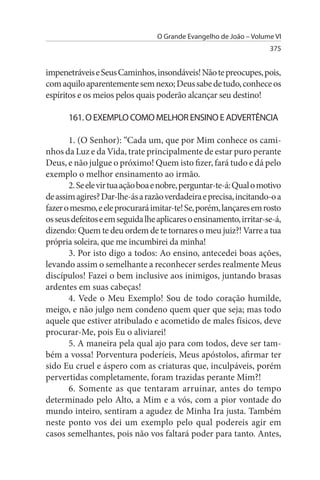 O Grande Evangelho de João – Volume VI
                                                                    375


impenetráveis e Seus Caminhos, insondáveis! Não te preocupes, pois,
com aquilo aparentemente sem nexo; Deus sabe de tudo, conhece os
espíritos e os meios pelos quais poderão alcançar seu destino!

      161. O EXEMPLO COMO MELHOR ENsINO E ADVERTÊNCIA

       1. (O Senhor): “Cada um, que por Mim conhece os cami­
nhos da Luz e da Vida, trate principalmente de estar puro perante
Deus, e não julgue o próximo! Quem isto fizer, fará tudo e dá pelo
exemplo o melhor ensinamento ao irmão.
       2. Se ele vir tua ação boa e nobre, perguntar-te-á: Qual o motivo
de assim agires? Dar-lhe-ás a razão verdadeira e precisa, incitando-o a
fazer o mesmo, e ele procurará imitar-te! Se, porém, lançares em rosto
os seus defeitos e em seguida lhe aplicares o ensinamento, irritar-se-á,
dizendo: Quem te deu ordem de te tornares o meu juiz?! Varre a tua
própria soleira, que me incumbirei da minha!
       3. Por isto digo a todos: Ao ensino, antecedei boas ações,
levando assim o semelhante a reconhecer serdes realmente Meus
discípulos! Fazei o bem inclusive aos inimigos, juntando brasas
ardentes em suas cabeças!
       4. Vede o Meu Exemplo! Sou de todo coração humilde,
meigo, e não julgo nem condeno quem quer que seja; mas todo
aquele que estiver atribulado e acometido de males físicos, deve
procurar-Me, pois Eu o aliviarei!
       5. A maneira pela qual ajo para com todos, deve ser tam­
bém a vossa! Porventura poderíeis, Meus apóstolos, afirmar ter
sido Eu cruel e áspero com as criaturas que, inculpáveis, porém
pervertidas completamente, foram trazidas perante Mim?!
       6. Somente as que tentaram arruinar, antes do tempo
determinado pelo Alto, a Mim e a vós, com a pior vontade do
mundo inteiro, sentiram a agudez de Minha Ira justa. Também
neste ponto vos dei um exemplo pelo qual podereis agir em
casos semelhantes, pois não vos faltará poder para tanto. Antes,
 